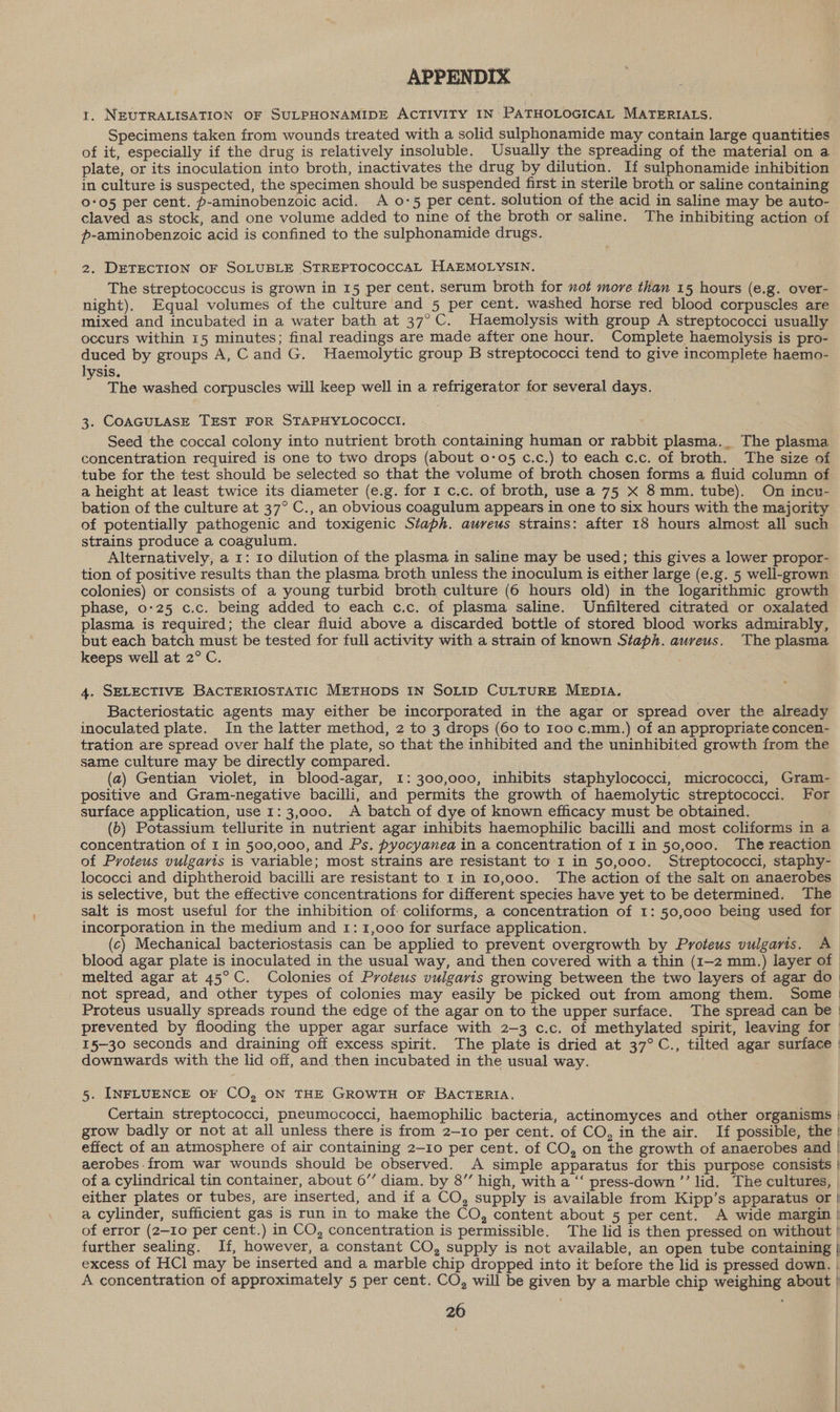 APPENDIX 1. NEUTRALISATION OF SULPHONAMIDE ACTIVITY IN PATHOLOGICAL MATERIALS. Specimens taken from wounds treated with a solid sulphonamide may contain large quantities of it, especially if the drug is relatively insoluble. Usually the spreading of the material on a plate, or its inoculation into broth, inactivates the drug by dilution. If sulphonamide inhibition in culture is suspected, the specimen should be suspended first in sterile broth or saline containing 005 per cent. p-aminobenzoic acid. A 0-5 per cent. solution of the acid in saline may be auto- claved as stock, and one volume added to nine of the broth or saline. The inhibiting action of p-aminobenzoic acid is confined to the sulphonamide drugs. 2. DETECTION OF SOLUBLE STREPTOCOCCAL HAEMOLYSIN. The streptococcus is grown in 15 per cent. serum broth for not more than 15 hours (e.g. over- night). Equal volumes of the culture and 5 per cent. washed horse red blood corpuscles are mixed and incubated in a water bath at 37°C. Haemolysis with group A streptococci usually occurs within 15 minutes; final readings are made after one hour. Complete haemolysis is pro- duced by groups A, Cand G. Haemolytic group B streptococci tend to give incomplete haemo- lysis. ‘ The washed corpuscles will keep well in a refrigerator for several days. 3. COAGULASE TEST FOR STAPHYLOCOCCI. Seed the coccal colony into nutrient broth containing human or rabbit plasma._ The plasma concentration required is one to two drops (about 0-05 c.c.) to each c.c. of broth. The size of tube for the test should be selected so that the volume of broth chosen forms a fluid column of a height at least twice its diameter (e.g. for 1 c.c. of broth, use a 75 X 8mm. tube). On incu- bation of the culture at 37° C., an obvious coagulum appears in one to six hours with the majority of potentially pathogenic and toxigenic Staph. aureus strains: after 18 hours almost all such strains produce a coagulum. Alternatively, a 1: 10 dilution of the plasma in saline may be used; this gives a lower propor- tion of positive results than the plasma broth unless the inoculum is either large (e.g. 5 well-grown colonies) or consists of a young turbid broth culture (6 hours old) in the logarithmic growth phase, 0°25 c.c. being added to each c.c. of plasma saline. Unfiltered citrated or oxalated plasma is required; the clear fluid above a discarded bottle of stored blood works admirably, but each batch must be tested for full activity with a strain of known Staph. aureus. The plasma keeps well at 2° C. 4. SELECTIVE BACTERIOSTATIC METHODS IN SOLID CULTURE MEDIA. Bacteriostatic agents may either be incorporated in the agar or spread over the already inoculated plate. In the latter method, 2 to 3 drops (60 to 100 c.mm.) of an appropriate concen- tration are spread over half the plate, so that the inhibited and the uninhibited growth from the same culture may be directly compared. (a) Gentian violet, in blood-agar, 1: 300,000, inhibits staphylococci, micrococci, Gram- positive and Gram-negative bacilli, and permits the growth of haemolytic streptococci. For surface application, use 1:3,000. A batch of dye of known efficacy must be obtained. (6) Potassium tellurite in nutrient agar inhibits haemophilic bacilli and most coliforms in a concentration of 1 in 500,000, and Ps. pyocyanea in a concentration of 1 in 50,000. The reaction of Proteus vulgaris is variable; most strains are resistant to I in 50,000. Streptococci, staphy- lococci and diphtheroid bacilli are resistant to 1 in 10,000. The action of the salt on anaerobes is selective, but the effective concentrations for different species have yet to be determined. The salt is most useful for the inhibition of coliforms, a concentration of 1: 50,000 being used for incorporation in the medium and 1: 1,000 for surface application. (c) Mechanical bacteriostasis can be applied to prevent overgrowth by Proteus vulgaris. A blood agar plate is inoculated in the usual way, and then covered with a thin (1-2 mm.) layer of | melted agar at 45°C. Colonies of Proteus vulgaris growing between the two layers of agar do | not spread, and other types of colonies may easily be picked out from among them. Some | Proteus usually spreads round the edge of the agar on to the upper surface. The spread can be | prevented by flooding the upper agar surface with 2-3 c.c. of methylated spirit, leaving for | 15-30 seconds and draining off excess spirit. The plate is dried at 37°C., tilted agar surface | downwards with the lid off, and then incubated in the usual way. 5. INFLUENCE OF CO, ON THE GROWTH OF BACTERIA. Certain streptococci, pneumococci, haemophilic bacteria, actinomyces and other organisms | grow badly or not at all unless there is from 2-10 per cent. of CO, in the air. If possible, the ' effect of an atmosphere of air containing 2-10 per cent. of CO, on the growth of anaerobes and | aerobes from war wounds should be observed. A simple apparatus for this purpose consists | of a cylindrical tin container, about 6’’ diam. by 8” high, with a ‘‘ press-down ’’ lid. The cultures, | either plates or tubes, are inserted, and if a CO, supply is available from Kipp’s apparatus or | a cylinder, sufficient gas is run in to make the CO, content about 5 per cent. A wide margin | of error (2-10 per cent.) in CO, concentration is permissible. The lid is then pressed on without | further sealing. If, however, a constant CO, supply is not available, an open tube containing | excess of HCl may be inserted and a marble chip dropped into it before the lid is pressed down. | A concentration of approximately 5 per cent. CO, will be given by a marble chip weighing about |