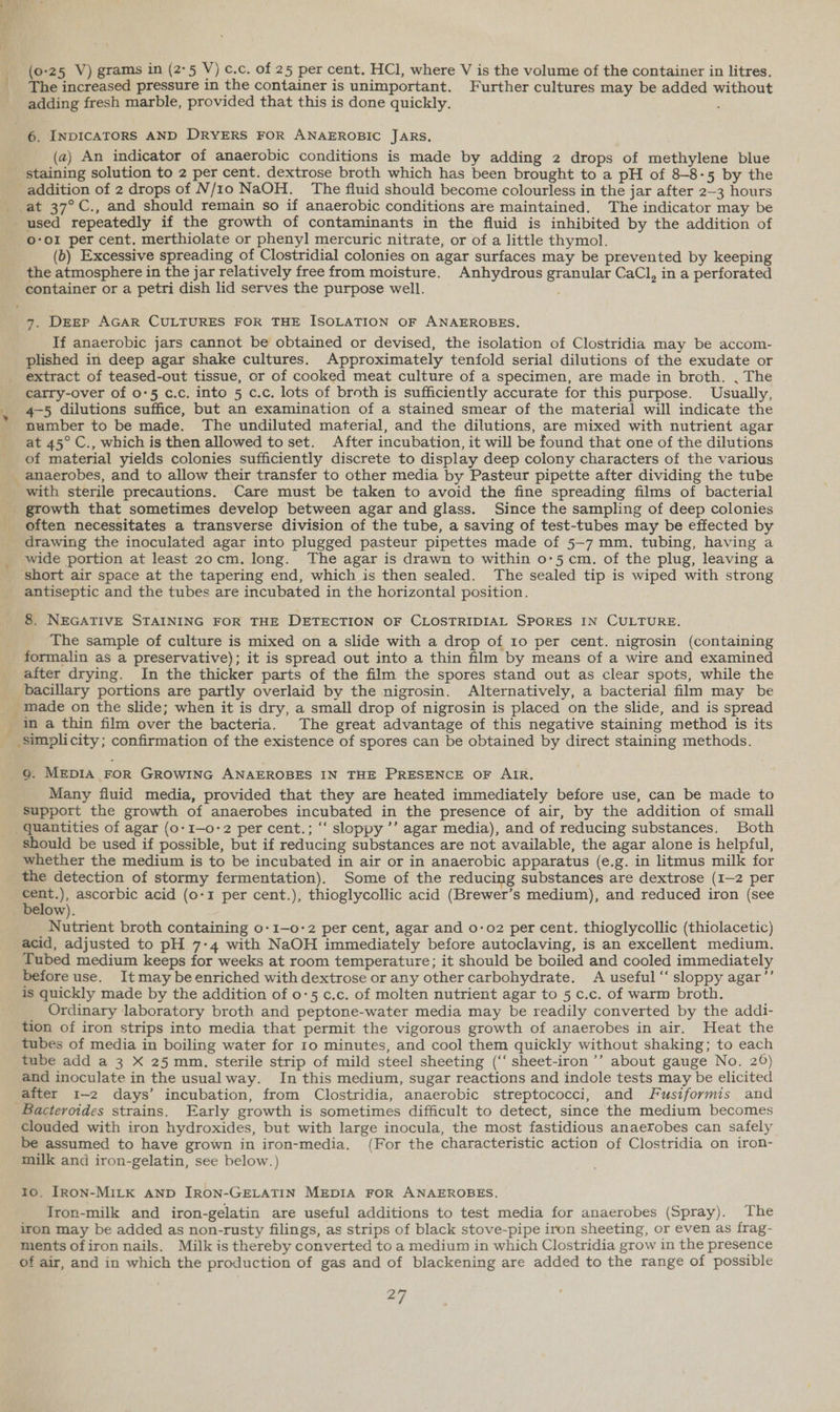 (0-25 V) grams in (2-5 V) c.c. of 25 per cent. HCl, where V is the volume of the container in litres. _ The increased pressure 1n the container is unimportant. Further cultures may be added without adding fresh marble, provided that this is done quickly. 6. INDICATORS AND DRYERS FOR ANAEROBIC JARS, (a) An indicator of anaerobic conditions is made by adding 2 drops of methylene blue staining solution to 2 per cent. dextrose broth which has been brought to a pH of 8-8-5 by the addition of 2 drops of N/1o NaOH. The fluid should become colourless in the jar after 2-3 hours at 37°C., and should remain so if anaerobic conditions are maintained. The indicator may be used repeatedly if the growth of contaminants in the fluid is inhibited by the addition of o-o1 per cent. merthiolate or phenyl mercuric nitrate, or of a little thymol. (6) Excessive spreading of Clostridial colonies on agar surfaces may be prevented by keeping the atmosphere in the jar relatively free from moisture. Anhydrous granular CaCl, in a perforated container or a petri dish lid serves the purpose well. ; 7. DEEP AGAR CULTURES FOR THE ISOLATION OF ANAEROBES, If anaerobic jars cannot be obtained or devised, the isolation of Clostridia may be accom- plished in deep agar shake cultures. Approximately tenfold serial dilutions of the exudate or extract of teased-out tissue, or of cooked meat culture of a specimen, are made in broth. , The carry-over of 0-5 c.c. into 5 c.c. lots of broth is sufficiently accurate for this purpose. Usually, _ 4-5 dilutions suffice, but an examination of a stained smear of the material will indicate the number to be made, The undiluted material, and the dilutions, are mixed with nutrient agar at 45° C., which is then allowed to set. After incubation, it will be found that one of the dilutions of material yields colonies sufficiently discrete to display deep colony characters of the various _ anaerobes, and to allow their transfer to other media by Pasteur pipette after dividing the tube with sterile precautions. Care must be taken to avoid the fine spreading films of bacterial _ growth that sometimes develop between agar and glass. Since the sampling of deep colonies often necessitates a transverse division of the tube, a saving of test-tubes may be effected by drawing the inoculated agar into plugged pasteur pipettes made of 5-7 mm, tubing, having a _ wide portion at least zocm. long. The agar is drawn to within 0-5 cm. of the plug, leaving a _ short air space at the tapering end, which is then sealed. The sealed tip is wiped with strong antiseptic and the tubes are incubated in the horizontal position. 8. NEGATIVE STAINING FOR THE DETECTION OF CLOSTRIDIAL SPORES IN CULTURE. The sample of culture is mixed on a slide with a drop of 10 per cent. nigrosin (containing formalin as a preservative); it is spread out into a thin film by means of a wire and examined after drying. In the thicker parts of the film the spores stand out as clear spots, while the _ bacillary portions are partly overlaid by the nigrosin. Alternatively, a bacterial film may be __ made on the slide; when it is dry, a small drop of nigrosin is placed on the slide, and is spread in a thin film over the bacteria. The great advantage of this negative staining method is its _ simplicity; confirmation of the existence of spores can be obtained by direct staining methods. 9. MEDIA FOR GROWING ANAEROBES IN THE PRESENCE OF AIR. Many fluid media, provided that they are heated immediately before use, can be made to Support the growth of anaerobes incubated in the presence of air, by the addition of small quantities of agar (o-1—o-2 per cent.; “ sloppy ’’ agar media), and of reducing substances. Both should be used if possible, but if reducing substances are not available, the agar alone is helpful, whether the medium is to be incubated in air or in anaerobic apparatus (e.g. in litmus milk for the detection of stormy fermentation). Some of the reducing substances are dextrose (1-2 per aie ascorbic acid (0-1 per cent.), thioglycollic acid (Brewer’s medium), and reduced iron (see _ below). Nutrient broth containing o-1—o-2 per cent, agar and 0-02 per cent. thioglycollic (thiolacetic) acid, adjusted to pH 7-4 with NaOH immediately before autoclaving, is an excellent medium. Tubed medium keeps for weeks at room temperature; it should be boiled and cooled immediately before use. It may be enriched with dextrose or any other carbohydrate. A useful “‘ sloppy agar’’ is quickly made by the addition of 0-5 c.c. of molten nutrient agar to 5 c.c. of warm broth. Ordinary laboratory broth and peptone-water media may be readily converted by the addi- tion of iron strips into media that permit the vigorous growth of anaerobes in air. Heat the tubes of media in boiling water for Io minutes, and cool them quickly without shaking; to each tube add a 3 X 25 mm. sterile strip of mild steel sheeting (‘‘ sheet-iron’’ about gauge No. 26) and inoculate in the usual way. In this medium, sugar reactions and indole tests may be elicited after 1-2 days’ incubation, from Clostridia, anaerobic streptococci, and Fusiformis and Bacteroides strains. Early growth is sometimes difficult to detect, since the medium becomes clouded with iron hydroxides, but with large inocula, the most fastidious anaerobes can safely be assumed to have grown in iron-media. (For the characteristic action of Clostridia on iron- milk and iron-gelatin, see below.) 10. IRON-MILK AND JRON-GELATIN MEDIA FOR ANAEROBES. Iron-milk and iron-gelatin are useful additions to test media for anaerobes (Spray). The iron may be added as non-rusty filings, as strips of black stove-pipe iron sheeting, or even as frag- ments ofiron nails. Milk is thereby converted to a medium in which Clostridia grow in the presence of air, and in which the production of gas and of blackening are added to the range of possible