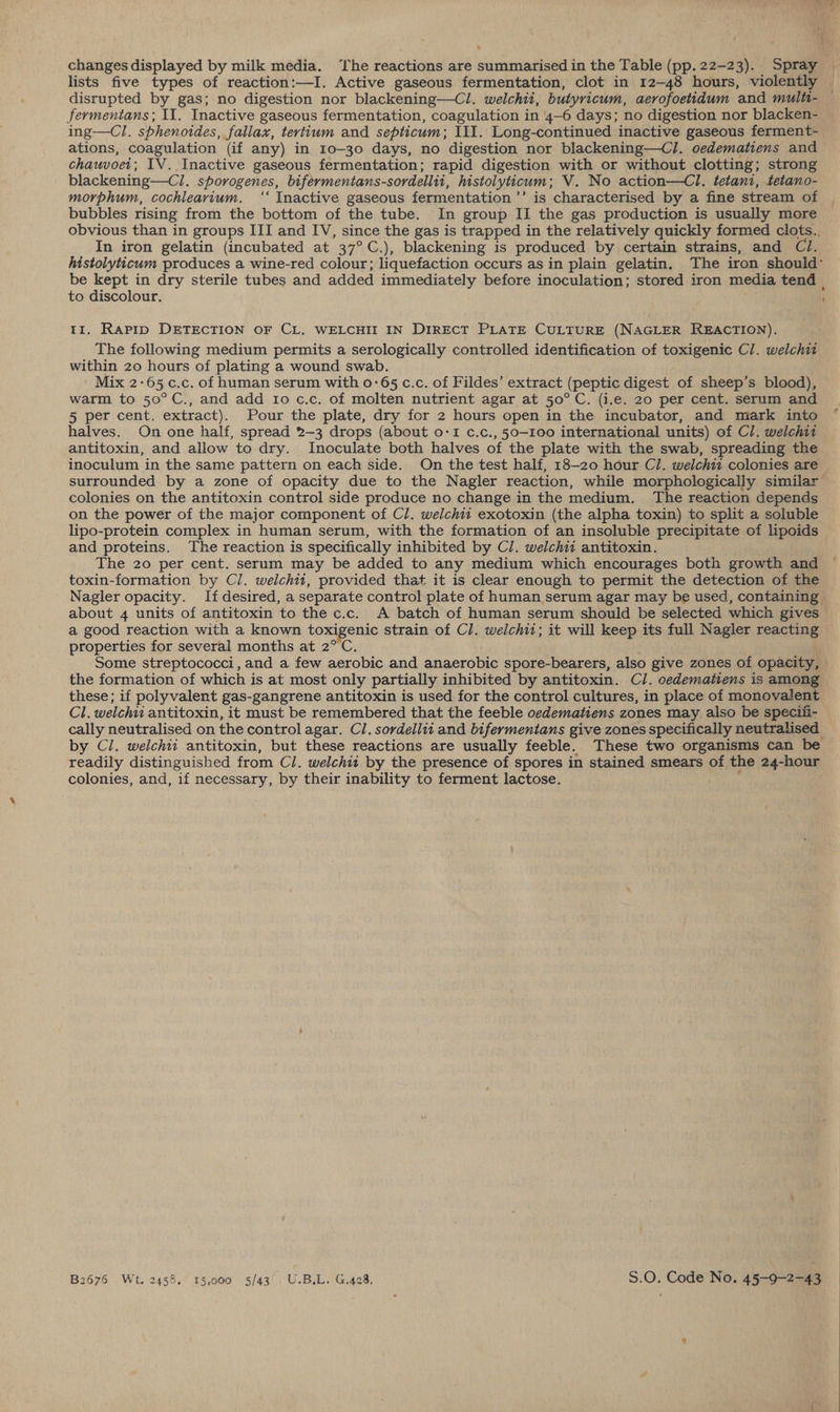 . changes displayed by milk media. ‘The reactions are summarised in the Table (pp. 22-23). Spray | lists five types of reaction:—I. Active gaseous fermentation, clot in 12-48 hours, violently _ disrupted by gas; no digestion nor blackening—Cl. welchii, butyricum, aerofoetidum and multi- fermentans; II. Inactive gaseous fermentation, coagulation in 4-6 days; no digestion nor blacken- ing—Cl. sphenoides, fallax, tertium and septicum; III. Long-continued inactive gaseous ferment- ations, coagulation (if any) in 10-30 days, no digestion nor blackening—Cl. oedematiens and chauvoei; IV. Inactive gaseous fermentation; rapid digestion with or without clotting; strong blackening—Cl. sporogenes, bifermentans-sordellit, histolyticum; V. No action—Cl. tetant, tetano- morphum, cochlearium. ‘‘ Inactive gaseous fermentation ’’ is characterised by a fine stream of bubbles rising from the bottom of the tube. In group II the gas production is usually more obvious than in groups III and IV, since the gas is trapped in the relatively quickly formed clots.. In iron gelatin (incubated at 37°C.), blackening is produced by certain strains, and Cl. histolyticum produces a wine-red colour; liquefaction occurs as in plain gelatin. The iron should’ be kept in dry sterile tubes and added immediately before inoculation; stored iron media tend | to discolour. ; tt. Rapip DETECTION OF CL. WELCHII IN DIRECT PLATE CULTURE (NAGLER REACTION). The following medium permits a serologically controlled identification of toxigenic Cl. welchit within 20 hours of plating a wound swab. , Mix 2-65 c.c. of human serum with 0-65 c.c. of Fildes’ extract (peptic digest of sheep’s blood), warm to 50°C., and add 10 c.c. of molten nutrient agar at 50°C. (i.e. 20 per cent. serum and 5 per cent. extract). Pour the plate, dry for 2 hours open in the incubator, and mark into halves. On one half, spread 2-3 drops (about o-I c.c., 50-100 international units) of Cl. welchit antitoxin, and allow to dry. Inoculate both halves of the plate with the swab, spreading the inoculum in the same pattern on each side. On the test half, 18-20 hour Cl. welchii colonies are surrounded by a zone of opacity due to the Nagler reaction, while morphologically similar colonies on the antitoxin control side produce no change in the medium. The reaction depends on the power of the major component of Cl. welchit exotoxin (the alpha toxin) to split a soluble lipo-protein complex in human serum, with the formation of an insoluble precipitate of lipoids and proteins. The reaction is specifically inhibited by Cl. welchit antitoxin. The 20 per cent. serum may be added to any medium which encourages both growth and toxin-formation by Cl. welchi1, provided that it is clear enough to permit the detection of the Nagler opacity. If desired, a separate control plate of human serum agar may be used, containing about 4 units of antitoxin to the c.c. A batch of human serum should be selected which gives a good reaction with a known toxigenic strain of Cl. welchii; it will keep its full Nagler reacting properties for several months at 2°C. Some streptococci, and a few aerobic and anaerobic spore-bearers, also give zones of opacity, the formation of which is at most only partially inhibited by antitoxin. Cl. oedematiens is among these; if polyvalent gas-gangrene antitoxin is used for the control cultures, in place of monovalent Cl. welchii antitoxin, it must be remembered that the feeble oedematiens zones may also be speciii- cally neutralised on the control agar. Cl. sordellit and bifermentans give zones specifically neutralised by Cl. welchii antitoxin, but these reactions are usually feeble. These two organisms can be readily distinguished from Cl. welchii by the presence of spores in stained smears of the 24-hour colonies, and, if necessary, by their inability to ferment lactose. » B2676 Wt. 2458. 15,000 5/43'. U.B.L. G.428, 5.0. Code No. 45-9-2-43 |