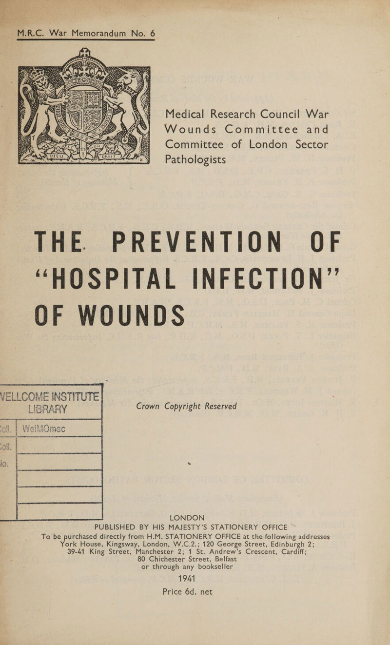  a } ool , . : » en es” “a? . ; bg Ee. . &lt;r See ) ‘ | . me an . i ~ i 4 ; eed Bey ae Sats ~ M.R.C. War Memorandum No. 6 Medical Research Council War Wounds Committee and Committee of London Sector Pathologists  THE PREVENTION OF “HOSPITAL INFECTION” OF WOUNDS    VELLCOME INSTITUTE | LIBRARY Crown Copyright Reserved ar a  geen Pie PUBLISHED BY HIS MAJESTY’S STATIONERY OFFICE To be purchased directly from H.M. STATIONERY OFFICE at the following addresses York House, Kingsway, London, W.C.2.; 120 George Street, Edinburgh 2; 39-41 King Street, Manchester 2; 1 St. Andrew’s Crescent, Cardiff; A 80 Chichester Street, Belfast or through any bookseller 1941 Price 6d. net