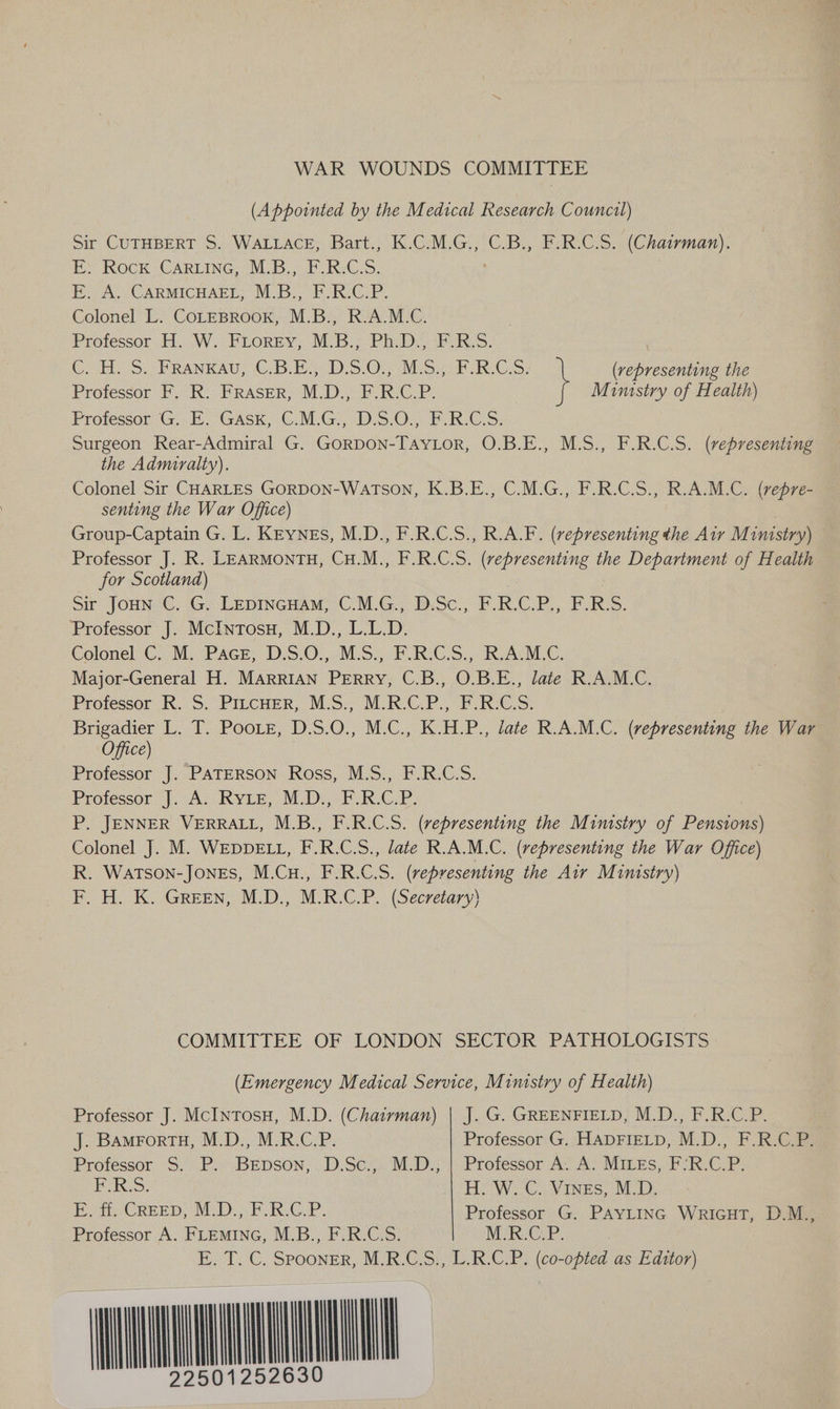 WAR WOUNDS COMMITTEE (Appointed by the Medical Research Council) Sir CUTHBERT S. WALLACE, Bart., K.C.M.G., C.B., F.R.C.S. (Chairman). ES IROGK CARLING 4 VL io.c2h. KeGcS: EA. CARMICHAEL; M.B:, FRCP. Colonel L. CoLEBROOK, M.B., R.A.M.C. Professor H. W. FLOREY; M\B.> PhD. iF R:S. Cee SS. -PRANKAU, (€.B EY DSO. ESA RG: } (vepresenting the Professor F. R. FRASER, M.D., F.R.C.P. Mimstry of Health) Protessor G.-E “GASK, C.M G2 DS: 05°F GS, Surgeon Rear-Admiral G. GorDON-TAYLOR, O.B.E., M.S., F.R.C.S. (vepresenting the Admiralty). Colonel Sir CHARLES GORDON-WatTsoNn, K.B.E., C.M.G., F.R.C.S., R.A.M.C. (repre- senting the War Office) Group-Captain G. L. Keynes, M.D., F.R.C.S., R.A.F. (vepresenting the Air M inistry) Professor J. R. LEARMONTH, CuH.M., F.R.C.S. (representing the Department of Health for Scotland) Sir Joun C. G. Lepincuam, C.M.G., D.Sc., F.R.C.P., F.R.S. Professor J. McIntosu, M.D., L.L.D. Colonel C.:M:PAcr, D:5.0;,-M.S.,.P.R.CS., R.AM,C. Major-General H. MARRIAN PERRY, C.B., O.B.E., late R.A.M.C. Professor R. S. PILcHER, M.S., M.R.C.P., F.R.C.S. oa L. T. Poore, D.S.O., M.C., K.H.P., late R.A.M.C. (representing the War Office Professor J. PATERSON Ross, M.S., F.R.C.S. Professor J. A. RYLE, M.D., F.R.C.P. P. JENNER VERRALL, M.B., F.R.C.S. (representing the Mimsiry of Pensions) Colonel J. M. WEDDELL, F.R.C.S., late R.A.M.C. (representing the War Office) R. WatTson-JONES, M.Cu., F.R.C.S. (representing the Air Mimstry) F, H. K. GREEN, M.D., M.R.C.P. (Secretary) COMMITTEE OF LONDON SECTOR PATHOLOGISTS (Emergency Medical Service, Ministry of Health) Professor J. McINTosH, M.D. (Chairman) | J. G. GREENFIELD, M.D., F.R.C.P. J. BAMForTH, M.D., M.R.C.P. Professor G. HADFIELD, M.D., F.R.C.P. Professor S. P. Berpson, D.Sc.,. M.D.; | Professor A. A. MiLeEs, F’‘R.C.P. E-R.S: | H.W. C. Vines, M.D. Et Creep, M.D. PR O.L. Professor G. PayLInc Wricut, D.M., Professor A. FLEMING, M.B., F.R.C.S. M.R.C.P. E. T. C. Spooner, M.R.C.S., L.R.C.P. (co-opted as Editor) MAUNMOI 2501252630