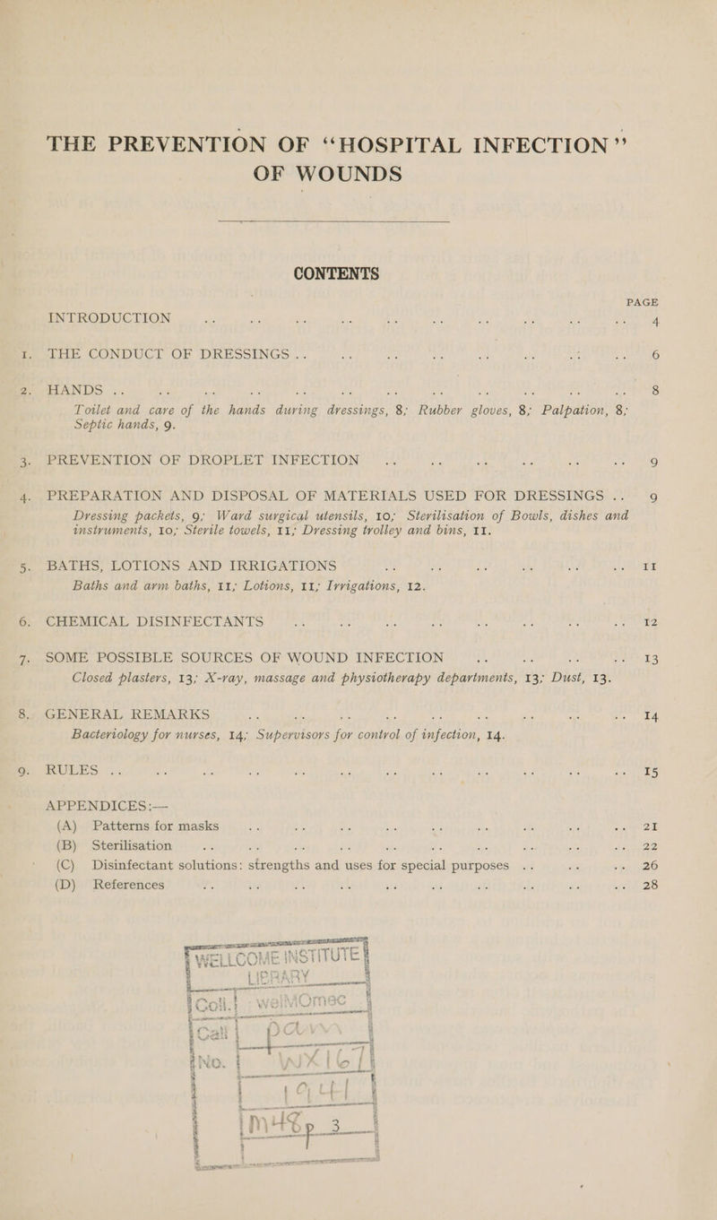 Lan! OF WOUNDS  CONTENTS foe CONDUCT OF DRESSINGS. HANDS .. Toilet and care of aN we ede PES ge: 8; Rubber bd 3 Balboa: 8. Septic hands, 9. PREVENTION OF DROPLET INFECTION PREPARATION AND DISPOSAL OF MATERTALS USED FOR DRESSINGS: —. Dressing packets, 9; Ward surgical utensils, 10, Sterilisation of Bowls, dishes and instruments, 10; Sterile towels, 11, Dressing trolley and bins, II. BATHS, LOTIONS AND IRRIGATIONS fs Baths and arm baths, 11; Lotions, 11; Irrigations, 12. CHEMICAL DISINFECTANTS SOME POSSIBLE SOURCES OF WOUND INFECTION oe Closed plasters, 13; X-ray, massage and physiotherapy uae haaine'a 13> Duster 13. GENERAL REMARKS Bacteriology for nurses, 14; Supervisors Le control of fc a 14. RULES APPENDICES :— (A) Patterns for masks (B) Sterilisation ( Disinfectant solutions: ees and uses for special purposes  i Ser mae — - c E az ; 6), STTU wiL a WEL Lic Ae | “ ior 2f9o\/ i | IPRARY 4 : Sige tt | poxas cements . 8 i.e ee wrohAL MRA } BAO. t WV REPRE 2 ¥ “| Ono E eT neces AAS ACER DTT, ena ~ aus eo : | Fat PUA e w 4 Steed i t eee 4 as 3 % nara Sen &amp; diene c - a $ i , ry i a ’ f j j j Giese i B, i t a es cia t $ Pe BAA 4 : i (5p APRA BEATE ID 9 If 12 13 14 15 Ze 22 26