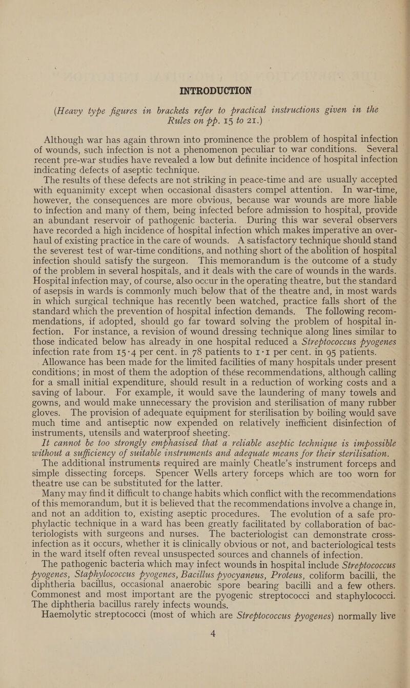 (Heavy type figures in brackets refer to practical instructions given im the Rules on pp. 15 to 21.) Although war has again thrown into prominence the problem of hospital infection of wounds, such infection is not a phenomenon peculiar to war conditions. Several recent pre-war studies have revealed a low but definite incidence of hospital infection indicating defects of aseptic technique. The results of these defects are not striking in peace-time and are usually accepted with equanimity except when occasional disasters compel attention. In war-time, however, the consequences are more obvious, because war wounds are more liable to infection and many of them, being infected before admission to hospital, provide an abundant reservoir of pathogenic bacteria. During this war several observers — have recorded a high incidence of hospital infection which makes imperative an over- haul of existing practice in the care of wounds. A satisfactory technique should stand the severest test of war-time conditions, and nothing short of the abolition of hospital infection should satisfy the surgeon. This memorandum is the outcome of a study of the problem in several hospitals, and it deals with the care of wounds in the wards. Hospital infection may, of course, also occur in the operating theatre, but the standard of asepsis in wards is commonly much below that of the theatre and, in most wards in which surgical technique has recently been watched, practice falls short of the standard which the prevention of hospital infection demands. The following recom- mendations, if adopted, should go far toward solving the problem of hospital in- fection. For instance, a revision of wound dressing technique along lines similar to those indicated below has already in one hospital reduced a Siveptococcus pyogenes infection rate from 15-4 per cent. in 78 patients to I-I per cent. in 95 patients. Allowance has been made for the limited facilities of many hospitals under present conditions; in most of them the adoption of thése recommendations, although calling for a small initial expenditure, should result in a reduction of working costs and a saving of labour. For example, it would save the laundering of many towels and gowns, and would make unnecessary the provision and sterilisation of many rubber gloves. The provision of adequate equipment for sterilisation by boiling would save much time and antiseptic now expended on relatively inefficient disinfection of instruments, utensils and waterproof sheeting. It cannot be too strongly emphasised that a reliable aseptic technique is wmpossible without a sufficiency of suitable instruments and adequate means for their sterilisation. The additional instruments required are mainly Cheatle’s instrument forceps and simple dissecting forceps. Spencer Wells artery forceps which are too worn for theatre use can be substituted for the latter. Many may find it difficult to change habits which conflict with the recommendations of this memorandum, but it is believed that the recommendations involve a change in, and not an addition to, existing aseptic procedures. The evolution of a safe pro- phylactic technique in a ward has been greatly facilitated by collaboration of bac- teriologists with surgeons and nurses. The bacteriologist can demonstrate cross- infection as it occurs, whether it is clinically obvious or not, and bacteriological tests in the ward itself often reveal unsuspected sources and channels of infection. The pathogenic bacteria which may infect wounds in hospital include Streptococcus pyogenes, Staphylococcus pyogenes, Bacillus pyocyaneus, Proteus, coliform bacilli, the diphtheria bacillus, occasional anaerobic spore bearing bacilli and a few others. Commonest and most important are the pyogenic streptococci and staphylococci. The diphtheria bacillus rarely infects wounds. Haemolytic streptococci (most of which are Streptococcus pyogenes) normally live