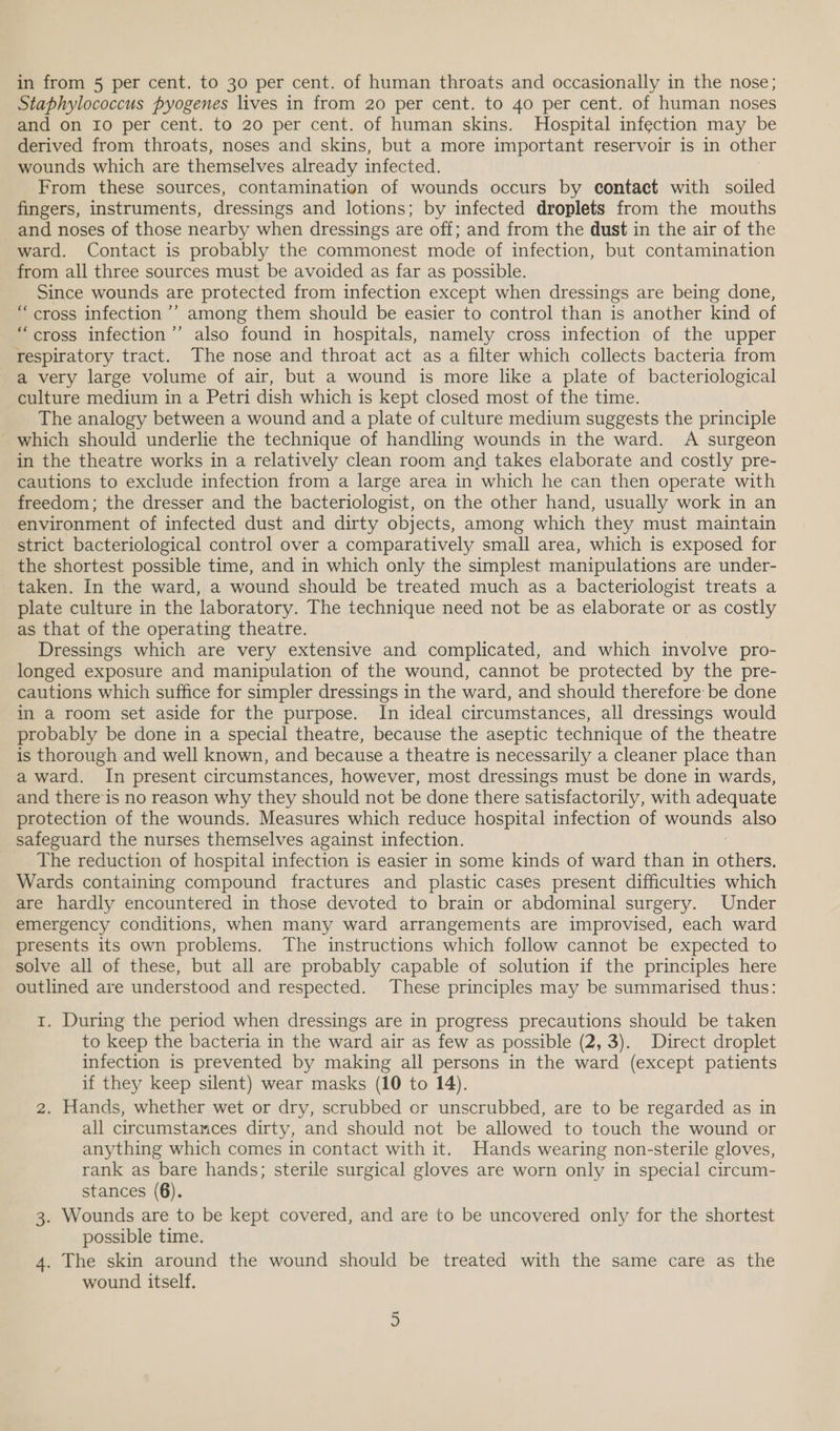 Staphylococcus pyogenes lives in from 20 per cent. to 40 per cent. of human noses and on 10 per cent. to 20 per cent. of human skins. Hospital infection may be derived from throats, noses and skins, but a more important reservoir is in other wounds which are themselves already infected. From these sources, contamination of wounds occurs by contact with soiled fingers, instruments, dressings and lotions; by infected droplets from the mouths and noses of those nearby when dressings are off; and from the dust in the air of the ward. Contact is probably the commonest mode of infection, but contamination from all three sources must be avoided as far as possible. Since wounds are protected from infection except when dressings are being done, “cross infection ’’ among them should be easier to control than is another kind of “cross infection’’ also found in hospitals, namely cross infection of the upper respiratory tract. The nose and throat act as a filter which collects bacteria from a very large volume of air, but a wound is more like a plate of bacteriological culture medium in a Petri dish which is kept closed most of the time. The analogy between a wound and a plate of culture medium suggests the principle which should underlie the technique of handling wounds in the ward. A surgeon in the theatre works in a relatively clean room and takes elaborate and costly pre- cautions to exclude infection from a large area in which he can then operate with freedom; the dresser and the bacteriologist, on the other hand, usually work in an environment of infected dust and dirty objects, among which they must maintain strict bacteriological control over a comparatively small area, which is exposed for the shortest possible time, and in which only the simplest manipulations are under- taken. In the ward, a wound should be treated much as a bacteriologist treats a plate culture in the laboratory. The technique need not be as elaborate or as costly as that of the operating theatre. Dressings which are very extensive and complicated, and which involve pro- longed exposure and manipulation of the wound, cannot be protected by the pre- cautions which suffice for simpler dressings in the ward, and should therefore be done in a room set aside for the purpose. In ideal circumstances, all dressings would probably be done in a special theatre, because the aseptic technique of the theatre is thorough and well known, and because a theatre is necessarily a cleaner place than a ward. In present circumstances, however, most dressings must be done in wards, and there’‘is no reason why they should not be done there satisfactorily, with adequate protection of the wounds. Measures which reduce hospital infection of watnds also safeguard the nurses themselves against infection. The reduction of hospital infection is easier in some kinds of ward than in other, Wards containing compound fractures and plastic cases present difficulties which are hardly encountered in those devoted to brain or abdominal surgery. Under emergency conditions, when many ward arrangements are improvised, each ward presents its own problems. The instructions which follow cannot be expected to solve all of these, but all are probably capable of solution if the principles here outlined are understood and respected. These principles may be summarised thus: 1. During the period when dressings are in progress precautions should be taken to keep the bacteria in the ward air as few as possible (2, 3). Direct droplet infection is prevented by making all persons in the ward (except patients if they keep silent) wear masks (10 to 14). 2. Hands, whether wet or dry, scrubbed or unscrubbed, are to be regarded as in all circumstances dirty, and should not be allowed to touch the wound or anything which comes in contact with it. Hands wearing non-sterile gloves, rank as bare hands; sterile surgical gloves are worn only in special circum- stances (6). 3. Wounds are to be kept covered, and are to be uncovered only for the shortest possible time. 4. The skin around the wound should be treated with the same care as the wound itself.