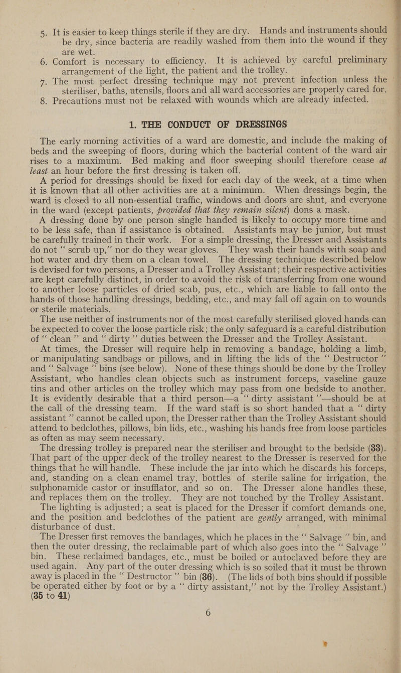 5. It is easier to keep things sterile if they are dry. Hands and instruments should be dry, since bacteria are readily washed from them into the wound if they are wet. 6. Comfort is necessary to efficiency. It is achieved by careful preliminary arrangement of the light, the patient and the trolley. steriliser, baths, utensils, floors and all ward accessories are properly cared for. 8. Precautions must not be relaxed with wounds which are already infected. 1. THE CONDUCT OF DRESSINGS The early morning activities of a ward are domestic, and include the making of rises to a maximum. Bed making and floor sweeping should therefore cease at least an hour before the first dressing is taken off. A period for dressings should be fixed for each day of the week, at a time when it is known that all other activities are at a minimum. When dressings begin, the ward is closed to all non-essential traffic, windows and doors are shut, and everyone in the ward (except patients, provided that they remain silent) dons a mask. A dressing done by one person single handed is likely to occupy more time and to be less safe, than if assistance is obtained. Assistants may be junior, but must be carefully trained in their work. For a simple dressing, the Dresser and Assistants do not “ scrub up,” nor do they wear gloves. They wash their hands with soap and hot water and dry them on a clean towel. The dressing technique described below are kept carefully distinct, in order to avoid the risk of transferring from one wound to another loose particles of dried scab, pus, etc., which are liable to fall onto the hands of those handling dressings, bedding, etc., and may fall off again on to wounds or sterile materials. The use neither of instruments nor of the most carefully sterilised gloved hands can be expected to cover the loose particle risk ; the only safeguard is a careful distribution of “clean ’”’ and “ dirty ’’ duties between the Dresser and the Trolley Assistant. At times, the Dresser will require help in removing a bandage, holding a limb, or manipulating sandbags or pillows, and in lifting the lids of the “ Destructor ”’ and “‘ Salvage ’’ bins (see below). None of these things should be done by the Trolley Assistant, who handles clean objects such as instrument forceps, vaseline gauze tins and other articles on the trolley which may pass from one bedside to another. It is evidently desirable that a third person—a “ dirty assistant ’’—should be at the call of the dressing team. If the ward staff is so short handed that a “ dirty assistant ’’ cannot be called upon, the Dresser rather than the Trolley Assistant should attend to bedclothes, pillows, bin lids, etc., washing his hands free from loose particles as often as may seem necessary. The dressing trolley is prepared near the steriliser and brought to the bedside (88). That part of the upper deck of the trolley nearest to the Dresser is reserved for the things that he will handle. These include the jar into which he discards his forceps, and, standing on a clean enamel tray, bottles of sterile saline for irrigation, the sulphonamide castor or insufflator, and so on. The Dresser alone handles these, and replaces them on the trolley. They are not touched by the Trolley Assistant. The lighting is adjusted; a seat is placed for the Dresser if comfort demands one, and the position and bedclothes of the patient are gently arranged, with minimal disturbance of dust. | ; The Dresser first removes the bandages, which he places in the “‘ Salvage ”’ bin, and then the outer dressing, the reclaimable part of which also goes into the “ Salvage ”’ bin. These reclaimed bandages, etc., must be boiled or autoclaved before they are used again. Any part of the outer dressing which is so soiled that it must be thrown away is placed in the “ Destructor” bin (86). (The lids of both bins should if possible ($5 Al) either by foot or by a “ dirty assistant,’’ not by the Trolley Assistant.) O