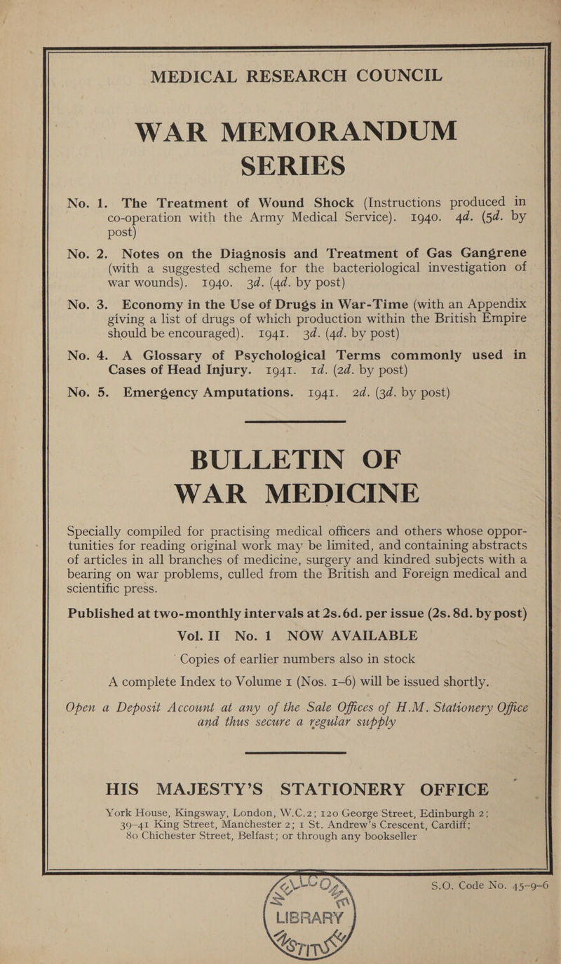 MEDICAL RESEARCH COUNCIL WAR MEMORANDUM SERIES No. 1. The Treatment of Wound Shock (Instructions produced in co-operation with the Army Medical Service). 1940. 4d. (5d. by post) No. 2. Notes on the Diagnosis and Treatment of Gas Gangrene (with a suggested scheme for the bacteriological investigation of war wounds). 1940. 34. (4d. by post) No. 3. Economy in the Use of Drugs in War-Time (with an Appendix giving a list of drugs of which production within the British Empire should be encouraged). 1941. 3d. (4d. by post) No. 4. A Glossary of Psychological Terms commonly used in Cases of Head Injury. 1941. Id. (2d. by post) No. 5. Emergency Amputations. 1941. 2d. (3d. by post)  BULLETIN OF WAR MEDICINE Specially compiled for practising medical officers and others whose oppor- tunities for reading original work may be limited, and containing abstracts of articles in all branches of medicine, surgery and kindred subjects with a bearing on war problems, culled from the British and Foreign medical and scientific press. Published at two-monthly intervals at 2s. 6d. per issue (2s. 8d. by post) Vol. II No. 1 NOW AVAILABLE Copies of earlier numbers also in stock A complete Index to Volume 1 (Nos. 1-6) will be issued shortly. Open a Deposit Account at any of the Sale Offices of H.M. Stationery Office and thus secure a regular supply HIS MAJESTY’S STATIONERY OFFICE York House, Kingsway, London, W.C.2; 120 George Street, Edinburgh 2; 39-41 King Street, Manchester 2; 1 St. Andrew’s Crescent, Cardiff; 80 Chichester Street, Belfast; or through any bookseller     S.O. Code No. 45-9-6  | LIBRARY | Be eh Sorin