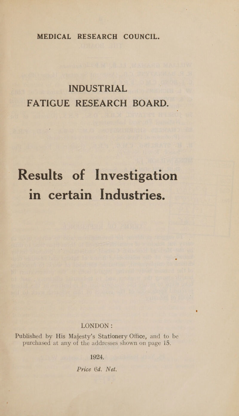 MEDICAL RESEARCH COUNCIL. INDUSTRIAL FATIGUE RESEARCH BOARD. Results of Investigation in certain Industries. LONDON : Published by His Majesty’s Stationery Office, and to be purchased at any of the addresses shown on page 15. 1924, Price Gd. Net.