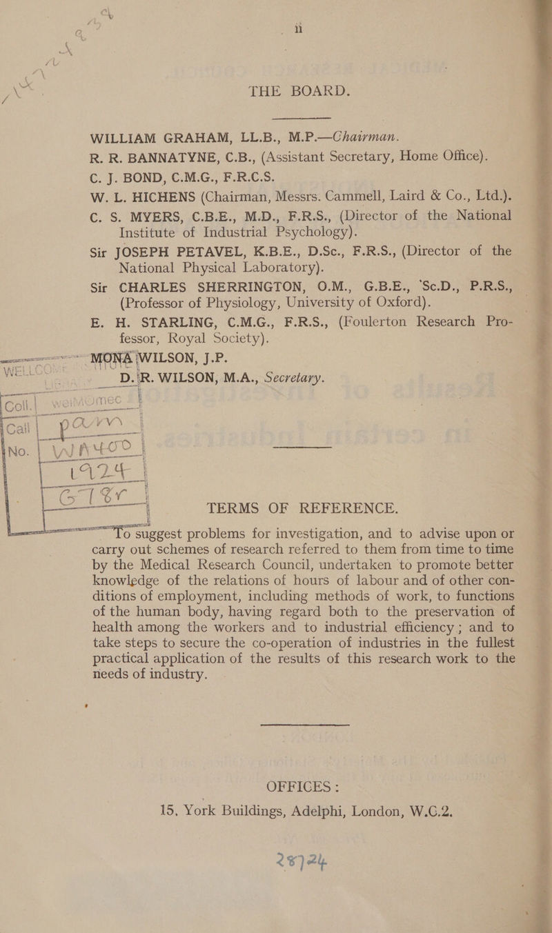 pats THE BOARD. WILLIAM GRAHAM, LL.B., M.P.—Chairman. R. R. BANNATYNE, C.B., (Assistant Secretary, Home Office). C. J. BOND, C.M.G., F.R.C.S. W. L. HICHENS (Chairman, Messrs. Cammell, Laird &amp; Co., Lid C. S. MYERS, C.B.E., M.D., F.R.S., (Director of the National Institute of Industrial Psychology). Sir JOSEPH PETAVEL, K.B.E., D.Sc., F.R.S., (Director of the National Physical Laboratory). Sir CHARLES SHERRINGTON, O.M., G.B.E., ‘Sc.D., P.R.S., (Professor of Physiology, University of Oxford). E. H. STARLING, C.M.G., F.R.S., (Foulerton Research Pro- Bs, Royal ae VAP. | 4 CIS pie ans ey R WILSON, M.A., Secretary. (er Pe DOLKV. *.| Wan 4 | ee No. | We” | zante c) U2 | if g a  ee 1 ; TERMS OF REFERENCE. ——— TO Sheet problems for investigation, and to advise upon or carry out schemes of research referred to them from time to time by the Medical Research Council, undertaken to promote better ditions of employment, including methods of work, to functions of the human body, having regard both to the preservation of health among the workers and to industrial efficiency ; and to take steps to secure the co-operation of industries in the fullest practical application of the results of this research work to the needs of industry. OFFICES : 15, York Buildings, Adelphi, London, W.C.2. 287 24  . ie Hal - . F 3 aia ne ie tine ae as . ny