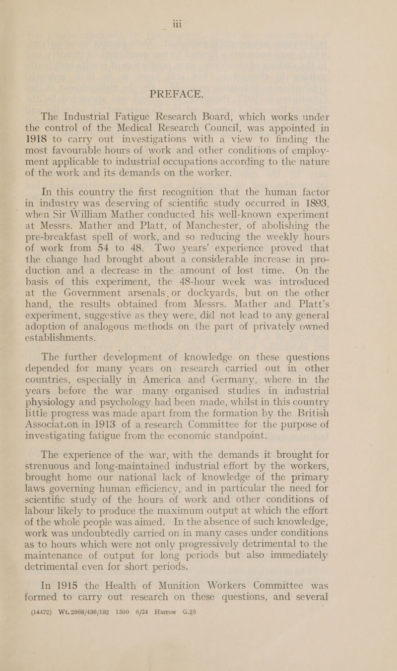 PREFACE. The Industrial Fatigue Research Board, which works under the control of the Medical Research Council, was appointed in 1918 to carry out investigations with a view to finding the most favourable hours of work and other conditions of employ- ment applicable to industrial occupations according to the nature of the work and its demands on the worker. In this country the first recognition that the human factor in industry was deserving of scientific study occurred in 1893, ~ when Sir William Mather conducted his well-known experiment at Messrs. Mather and Platt, of Manchester, of abolishing the pre-breakfast spell of work, and so reducing the weekly hours of work from 54 to 48. Two years’ experience proved that the change had brought about a considerable increase in pro- duction and a decrease in the amount of lost time. On the basis of this experiment, the 48-hour week was introduced - at the Government arsenals,or dockyards, but on the other hand, the results obtained from Messrs. Mather and Platt’s experiment, suggestive as they were, did not lead to any general adoption of analogous methods on the part of privately owned establishments. The further development of knowledge on these questions depended for many years on research carried out in other countries, especially in America and Germany, where in the years before the war many organised studies in industrial physiology and psychology had been made, whilst in this country little progress was made apart from the formation by the British Association in 1913 of a research Committee for the purpose of investigating fatigue from the economic standpoint. The experience of the war, with the demands it brought for strenuous and long-maintained industrial effort by the workers, brought home our national lack of knowledge of the primary laws governing human efficiency, and in particular the need for scientific study of the hours of work and other conditions of labour likely to produce the maximum output at which the effort of the whole people was aimed. In the absence of such knowledge, work was undoubtedly carried on in many cases under conditions as to hours which were not only progressively detrimental to the maintenance of output for long periods but also immediately detrimental even for short periods. In 1915 the Health of Munition Workers Committee was formed to carry out research on these questions, and several (14472) Wet. 2968/436/192 1500 6/24 Harrow G.25
