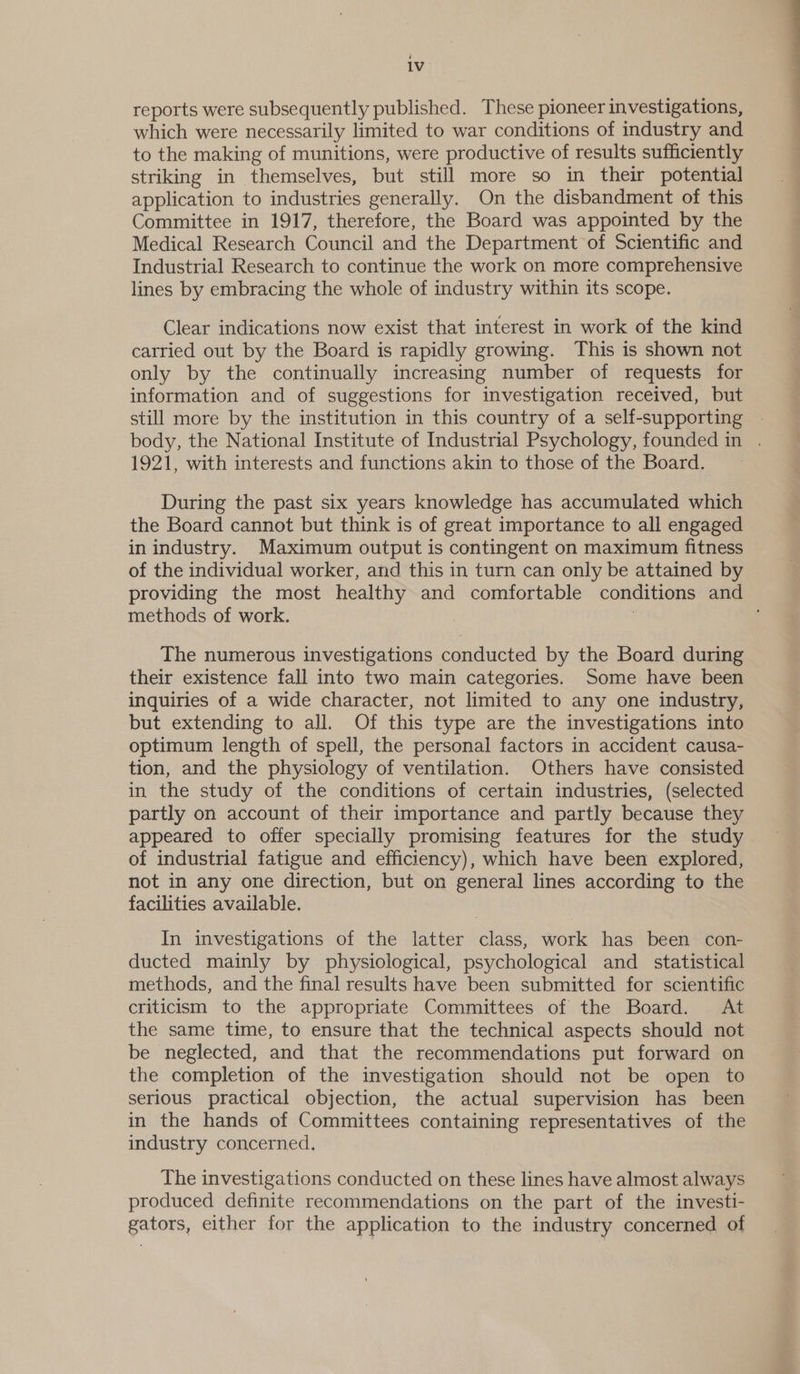 reports were subsequently published. These pioneer investigations, which were necessarily limited to war conditions of industry and to the making of munitions, were productive of results sufficiently striking in themselves, but still more so in their potential application to industries generally. On the disbandment of this Committee in 1917, therefore, the Board was appointed by the Medical Research Council and the Department of Scientific and Industrial Research to continue the work on more comprehensive lines by embracing the whole of industry within its scope. Clear indications now exist that interest in work of the kind carried out by the Board is rapidly growing. This is shown not only by the continually increasing number of requests for information and of suggestions for investigation received, but still more by the institution in this country of a self-supporting body, the National Institute of Industrial Psychology, founded in . 1921, with interests and functions akin to those of the Board. During the past six years knowledge has accumulated which the Board cannot but think is of great importance to all engaged in industry. Maximum output is contingent on maximum fitness of the individual worker, and this in turn can only be attained by providing the most healthy and comfortable conditions and methods of work. . The numerous investigations conducted by the Board during their existence fall into two main categories. Some have been inquiries of a wide character, not limited to any one industry, but extending to all. Of this type are the investigations into optimum length of spell, the personal factors in accident causa- tion, and the physiology of ventilation. Others have consisted in the study of the conditions of certain industries, (selected partly on account of their importance and partly because they appeared to offer specially promising features for the study of industrial fatigue and efficiency), which have been explored, not in any one direction, but on general lines according to the facilities available. In investigations of the latter class, work has been con- ducted mainly by physiological, psychological and_ statistical methods, and the final results have been submitted for scientific criticism to the appropriate Committees of the Board. At the same time, to ensure that the technical aspects should not be neglected, and that the recommendations put forward on the completion of the investigation should not be open to serious practical objection, the actual supervision has been in the hands of Committees containing representatives of the industry concerned. The investigations conducted on these lines have almost always produced definite recommendations on the part of the investi- gators, either for the application to the industry concerned of