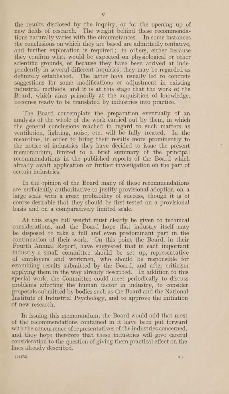 Vv the results disclosed by the inquiry, or for the opening up of new fields of research. The weight behind these recommenda- tions naturally varies with the circumstances. In some instances the conclusions on which they are based are admittedly tentative, and further exploration is required; in others, either because they confirm what would be expected on physiological or other scientific grounds, or because they have been arrived at inde- pendently in several different inquiries, they may be regarded as definitely established. The latter have usually led to concrete suggestions for some modifications or adjustment in existing industrial methods, and it is at this stage that the work of the Board, which aims primarily at the acquisition of knowledge, becomes ready to be translated by industries into practice, The Board contemplate the preparation eventually of an analysis of the whole of the work carried out by them, in which the general conclusions reached in regard to such matters as ventilation, lighting, noise, etc. will be fully treated. In the meantime, in order to bring their results more prominently to the notice of industries they have decided to issue the present memorandum, limited to a brief summary of the principal recommendations in the published reports of the Board which already await application or further investigation on the part of certain industries. In the opinion of the Board many of these recommendations are sufficiently authoritative to justify provisional adoption on a large scale with a great probability of success, though it is of course desirable that they should be first tested on a provisional basis and on a comparatively limited scale. At this stage full weight must clearly be given to technical considerations, and the Board hope that industry itself may be disposed to take a full and even predominant part in the continuation of their work. On this point the Board, in their Fourth Annual Report, have suggested that in each important industry a small committee should be set up, representative of employers and workmen, who should be responsible for examining results submitted by the Board, and after criticism applying them in the way already described. In addition to this special work, the Committee could meet periodically to discuss problems affecting the human factor in industry, to consider proposals submitted by bodies such as the Board and the National Institute of Industrial Psychology, and to approve the initiation of new research, In issuing this memorandum, the Board would add that most of the recommendations contained in it have been put forward with the concurrence of representatives of the industries concerned, and they hope therefore that these industries will give careful consideration to the question of giving them practical effect on the lines already described.