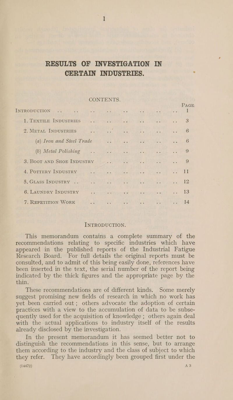 RESULTS OF INVESTIGATION IN CERTAIN INDUSTRIES. : CONTENTS. PAGE INTRODUCTION. .% af ae ah <s a ne a 1 1. TEXTILE INDUSTRIES 3 2. METAL INDUSTRIES 6 (a) Ivon and Steel Trade $s Ses if . outa (b) Metal Polishing 9 3. BooT AND SHOE INDUSTRY o) 4, PoTTERY INDUSTRY ms as .- ee one ea 5. Giass INDUSTRY .. Be a = ne ed fret 6. LAUNDRY INDUSTRY re as ee be a an Ge 7. REPETITION WORK a ay a sf 7 trig INTRODUCTION. This memorandum contains a complete summary of the recommendations relating to specific industries which have appeared in the published reports of the Industrial Fatigue Research Board. For full details the original reports must be consulted, and to admit of this being easily done, references have been, inserted in the text, the serial number of the report being indicated by the thick figures and the appropriate page by the thin. These recommendations are of different kinds. Some merely suggest promising new fields of research in which no work has yet been carried out; others advocate the adoption of certain practices with a view to the accumulation of data to be subse- quently used for the acquisition of knowledge ; others again deal with the actual applications to industry itself of the results already disclosed by the investigation. In the present memorandum it has seemed better not to distinguish the recommendations in this sense, but to arrange them according to the industry and the class of subject to which they refer. They have accordingly been grouped first under the