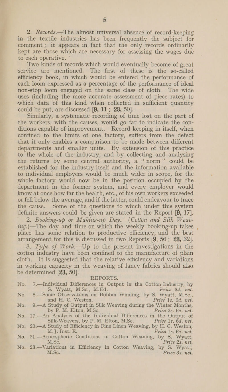 2. Records.—The almost universal absence of record-keeping in the textile industries has been frequently the subject for comment ;. it appears in fact that the only records ordinarily kept are those which are necessary for assessing the wages due to each operative. ~ Two kinds of records which would eventually become of great service are mentioned. The first of these is the so-called efficiency book, in which would be entered the performance of each loom expressed as a percentage of the performance of ideal non-stop loom engaged on the same class of cloth. The wide uses (including the more accurate assessment of piece rates) to which data of this kind when collected in sufficient quantity could be put, are discussed [9, 11 ; 28, 50]. Similarly, a systematic recording of time lost on the part of the workers, with the causes, would go far to indicate the con- ditions capable of improvement. Record keeping in itself, when confined to the limits of one factory, suffers from the defect that it only enables a comparison to be made between different departments and smaller units. By extension of this practice to the whole of the industry, and by collecting and analysing the returns by some central authority, a ‘‘norm”’ could be established for the industry itself and the information available to individual employers would be much wider in scope, for the whole factory would now be in the position occupied by the. department in the former system, and every employer would know at once how far the health, etc., of his own workers exceeded or fell below the average, and if the latter, could endeavour to trace the cause. Some of the questions to which under this system definite answers could be given are stated in the Report [9, 17]. 2. Booking-up or Making-up Day. (Cotton and Silk Weav- img.)—The day and time on which the weekly booking-up takes , place has some relation to productive efficiency, and the best arrangement for this is discussed in two Reports [9, 56; 238, 32]. 3. Type of Work.—Up to the present investigations in the cotton industry have been confined to the manufacture of plain cloth. It is suggested that the relative efficiency and variations in working capacity in the weaving of fancy fabrics should also be determined [28, 50]. REPORTS. No. 7.—Individual Differences in Output in the Cotton Industry, by S. Wyatt, M.Sc., M.Ed. Price 6d. net. No. 8.—Some Observations on Bobbin Winding, by S. Wyatt, M.Sc., and H. C. Weston. Price 1s. 6d. net. No. 9.—A Study of Output in Silk Weaving during the Winter Months, by P. M. Elton, M.Sc. Price 2s. 6d. net. No. 17.—An Analysis of the Individual Differences in the Output of Silk-Weavers, by P. M. Elton, M.Sc. Price 1s. 6d. net. No. 20.—A Study of Efficiency in Fine Linen Weaving, by H. C. Weston, Myo uinstl Es: Price 1s. 6d. net. No. 21.—Atmospheric Conditions in Cotton Weaving, by S. Wyatt, M.Sc. Price 2s. net. No. 23.—Variations in Efficiency in Cotton Weaving, by S. Wyatt, M.Sc. Price 3s. net.