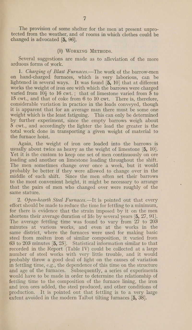 The provision of some shelter for the men at present unpro- tected from the weather, and of rooms in which clothes could be changed is advocated [5, 96]. (0) WorKING METHODS. Several suggestions are made as to alleviation of the more arduous forms of work. 1. Charging of Blast Furnaces.—The work of the barrow-men on hand-charged furnaces, which is very laborious, can be lightened in several ways. It was found [5, 10] that at different works the weight of iron ore with which the barrows were charged varied from 104 to 16 cwt.; that of limestone varied from 5 to 15 cwt., and that of coke from 6 to 10 cwt. There is, therefore, considerable variation in practice in the loads conveyed, though it is apparent that for an average man there must be some one weight which is the least fatiguing. This can only be determined by further experiment, since the empty barrows weigh about 9 cwt., and accordingly the lighter the load the greater is the total work done in transporting a given weight of material to the furnace hoist. Again, the weight of iron ore loaded into the barrows is usually about twice as heavy as the weight of limestone [5, 10]. Yet it is the custom to keep one set of men continuously on ore loading and another on limestone loading throughout the shift. The men sometimes change over once a week, but it would probably be better if they were allowed to change over in the middle of ‘each shift. Since the men often set their barrows to the most convenient height, it might be necessary to arrange that the pairs of men who changed over were roughly of the same stature. : 2. Open-hearth Steel Furnaces.—It is pointed out that every effort should be made to reduce the time for fettling to a minimum, for there is evidence that the strain imposed by it on the men shortens their average duration of life by several years [5, 27, 91]. The average fettling time was found to vary from 27 to 203 minutes at various works, and even at the works in the same district, where the furnaces were used for making basic steel from molten iron of similar composition, it varied from 63 to 203 minutes [5, 25]. Statistical information similar to that recorded in the Report (Table IV) could be collected at a large number of steel works with very little trouble, and it would probably throw a good deal of light on the causes of variation in fettling time, e.g., the dependence of this time on the structure and age of the furnaces. Subsequently, a series of experiments would have to be made in order to determine the relationship of fettling time to the composition of the furnace lining, the iron and iron ores added, the steel produced, and other conditions of production. It is pointed out that fettling is to a very large extent avoided in the modern Talbot tilting furnaces [5, 38].