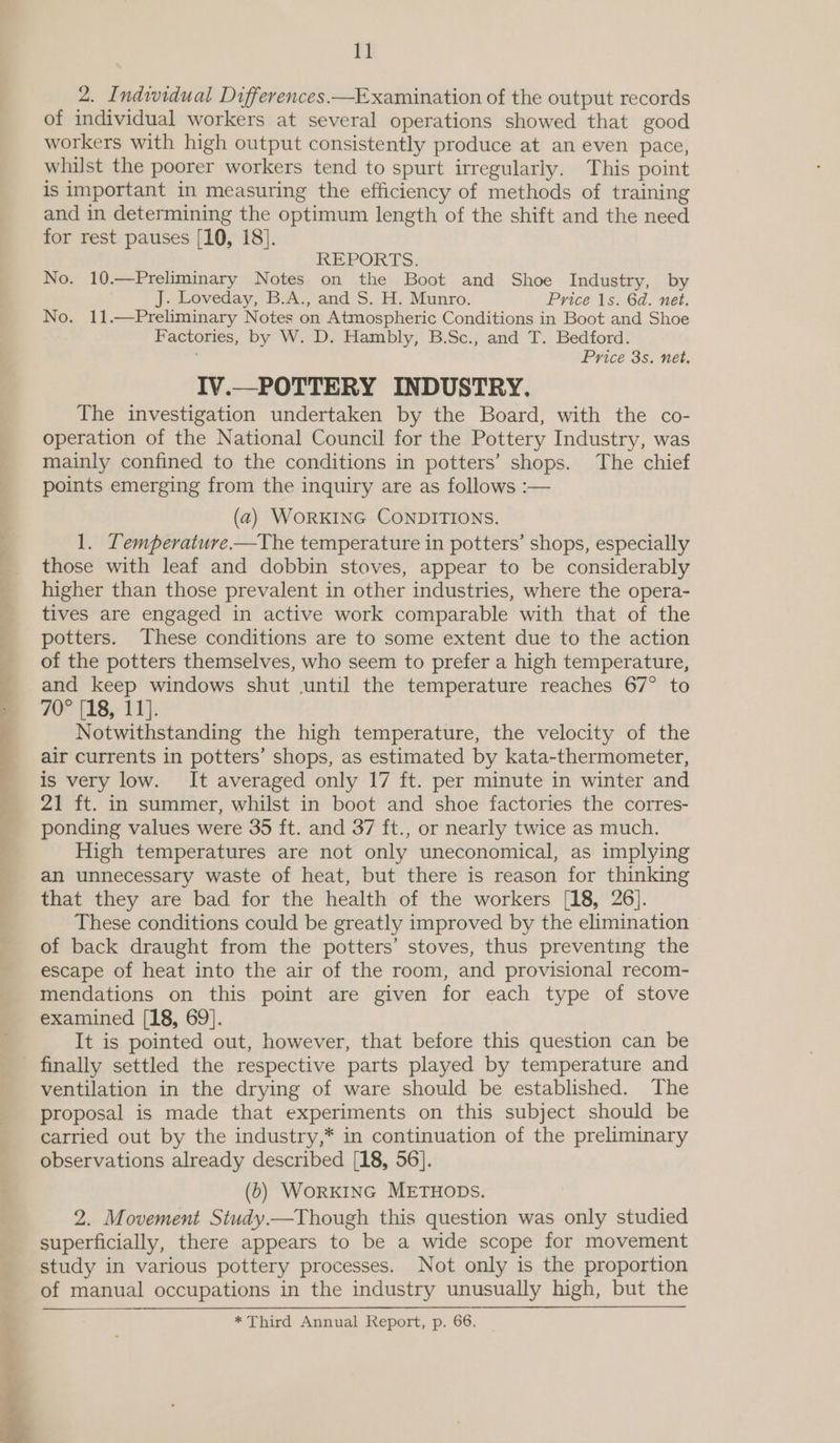  2. Individual Differences —Examination of the output records of individual workers at several operations showed that good workers with high output consistently produce at an even pace, whilst the poorer workers tend to spurt irregularly. This point is important in measuring the efficiency of methods of training and in determining the optimum length of the shift and the need REPORTS: No. 10.—Preliminary Notes on the Boot and Shoe Industry, by No. 11.—Preliminary Notes on Atmospheric Conditions in Boot and Shoe Factories, by W. D. Hambly, B.Sc., and T. Bedford. IV.—POTTERY INDUSTRY. The investigation undertaken by the Board, with the co- operation of the National Council for the Pottery Industry, was mainly confined to the conditions in potters’ shops. The chief points emerging from the inquiry are as follows :— (2) WORKING CONDITIONS. 1. Temperature —The temperature in potters’ shops, especially those with leaf and dobbin stoves, appear to be considerably higher than those prevalent in other industries, where the opera- tives are engaged in active work comparable with that of the potters. These conditions are to some extent due to the action of the potters themselves, who seem to prefer a high temperature, and keep windows shut until the temperature reaches 67° to 70° [18,- 11]. Notwithstanding the high temperature, the velocity of the air currents in potters’ shops, as estimated by kata-thermometer, is very low. It averaged only 17 ft. per minute in winter and 21 ft. in summer, whilst in boot and shoe factories the corres- ponding values were 35 ft. and 37 ft., or nearly twice as much. High temperatures are not only uneconomical, as implying an unnecessary waste of heat, but there is reason for thinking that they are bad for the health of the workers [18, 26]. These conditions could be greatly improved by the elimination of back draught from the potters’ stoves, thus preventing the escape of heat into the air of the room, and provisional recom- mendations on this point are given for each type of stove examined [18, 69]. It is pointed out, however, that before this question can be ventilation in the drying of ware should be established. The proposal is made that experiments on this subject should be carried out by the industry,* in continuation of the preliminary observations already described [18, 56]. (6) WorKING METHODs. 2. Movement Study.—Though this question was only studied superficially, there appears to be a wide scope for movement study in various pottery processes. Not only is the proportion of manual occupations in the industry unusually high, but the * Third Annual Report, p. 66.