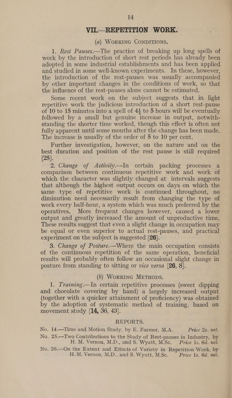 VII.—REPETITION WORK. (2) WORKING CONDITIONS, 1. Rest Pauses.—The practice of breaking up long spells of work by the introduction of short rest periods has already been adopted in some industrial establishments and has been applied and studied in some well-known experiments. In these, however, the introduction of the rest-pauses was usually accompanied by other important changes in the conditions of work, so that the influence of the rest-pauses alone cannot be estimated. Some recent work on the subject suggests that in light repetitive work the judicious introduction of a short rest-pause of 10 to 15 minutes into a spell of 44 to 5 hours will be eventually followed by a small but genuine increase in output, notwith- standing the shorter time worked, though this effect is often not fully apparent until some months after the change has been made. The increase is usually of the order of 5 to 10 per cent. Further investigation, however, on the nature and on the best duration and position of the rest pause is still required [25]. 2. Change of Actiwity—In certain packing processes a comparison between continuous repetitive work and work of which the character was slightly changed at intervals suggests that although the highest output occurs on days on which the same type of repetitive work is continued throughout, no diminution need necessarily result from changing the type of work every half-hour, a system which was much preferred by the operatives. More frequent changes however, caused a lower output and greatly increased the amount of unproductive time. These results suggest that even a slight change in occupation may be equal or even superior to actual rest-pauses, and practical experiment on the subject is suggested [26]. | 3. Change of Posture-—Where the main occupation consists of the continuous repetition of the same operation, beneficial results will probably often follow an occasional slight change in posture from standing to sitting or vice versa [26, 8]. (6) WORKING METHODS. 1. Tvaiming.—tIn certain repetitive processes (sweet dipping and chocolate covering by hand) a largely increased output (together with a quicker attainment of proficiency) was obtained by the adoption of systematic method of training, based on movement study [14, 36, 43]. REPORTS. No. 14.—Time and Motion Study, by E. Farmer, M.A. Price 2s, net. No. 25.—TIwo Contributions to the Study of Rest-pauses in Industry, by H.M. Vernon, M.D., and S. Wyatt, M.Sc. Price 1s. 6d. net. No. 26.—On the Extent and Effects of Variety in Repetition Work, by H.M. Vernon, M.D., and S. Wyatt, M.Sc. Price 1s. 6d. net.