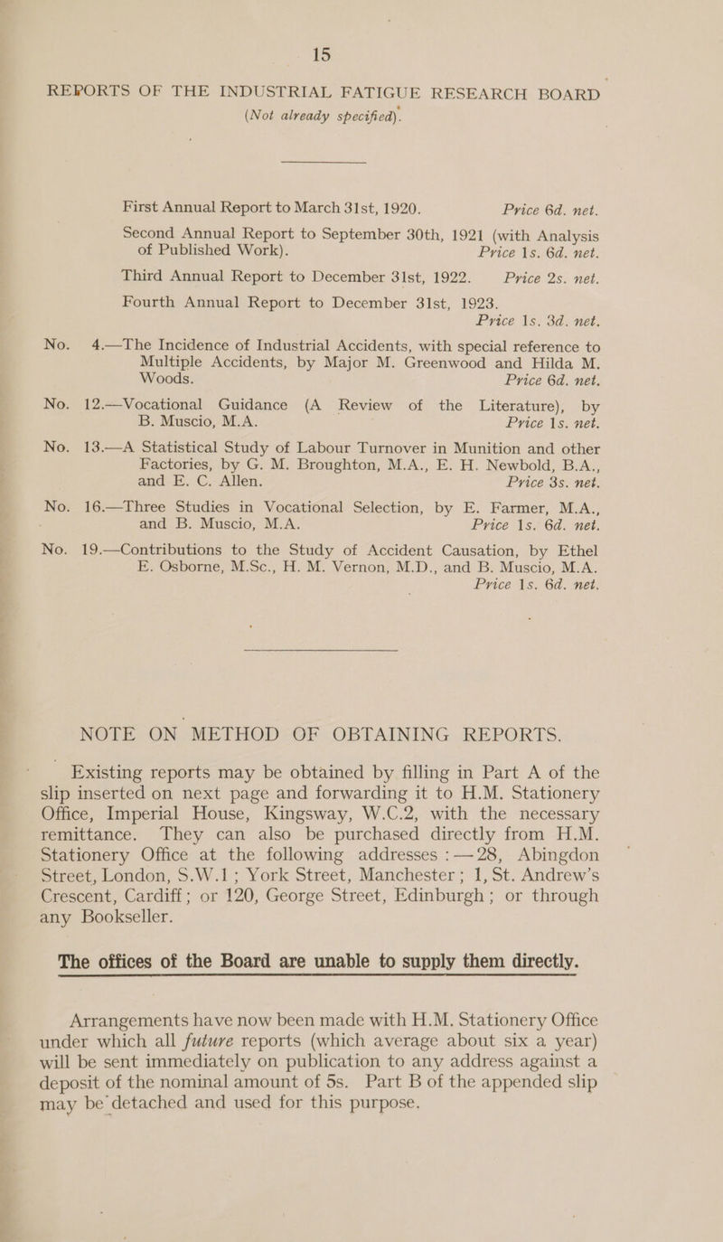 REPORTS OF THE INDUSTRIAL FATIGUE RESEARCH BOARD (Not already specified). First Annual Report to March 31st, 1920. Price 6d. net. Second Annual Report to September 30th, 1921 (with Analysis of Published Work). Price 1s. 6d. net. Third Annual Report to December 31st, 1922. Price 2s. net. Fourth Annual Report to December 3lst, 1923. Price 1s. 3d. net. No. 4.—The Incidence of Industrial Accidents, with special reference to Multiple Accidents, by Major M. Greenwood and Hilda M. Woods. Price 6d. net. No. 12.—Vocational Guidance (A Review of the Literature), by B. Muscio, M.A. , Price 1s. net. No. 13.—A Statistical Study of Labour Turnover in Munition and other Factories, by G. M. Broughton, M.A., E. H. Newbold, B.A., and E. C. Allen. Price 3s. net. No. 16.—Three Studies in Vocational Selection, by E. Farmer, M.A., and B. Muscio, M.A. Price 1s. 6d. net. No. 19.—Contributions to the Study of Accident Causation, by Ethel E. Osborne, M.Sc., H. M. Vernon, M.D., and B. Muscio, M.A. Price As) 6d. net, NOTE ON METHOD OF OBTAINING . REPORTS, Existing reports may be obtained by filling in Part A of the slip inserted on next page and forwarding it to H.M. Stationery Office, Imperial House, Kingsway, W.C.2, with the necessary remittance. They can also be purchased directly from H.M. Stationery Office at the following addresses :—28, Abingdon Street, London, S.W.1; York Street, Manchester ; 1, St. Andrew’s Crescent, Cardiff; or 120, George Street, Edinburgh; or through any Bookseller. The offices of the Board are unable to supply them directly. Arrangements have now been made with H.M. Stationery Office under which all future reports (which average about six a year) will be sent immediately on publication to any address against a deposit of the nominal amount of 5s. Part B of the appended slip may be detached and used for this purpose.