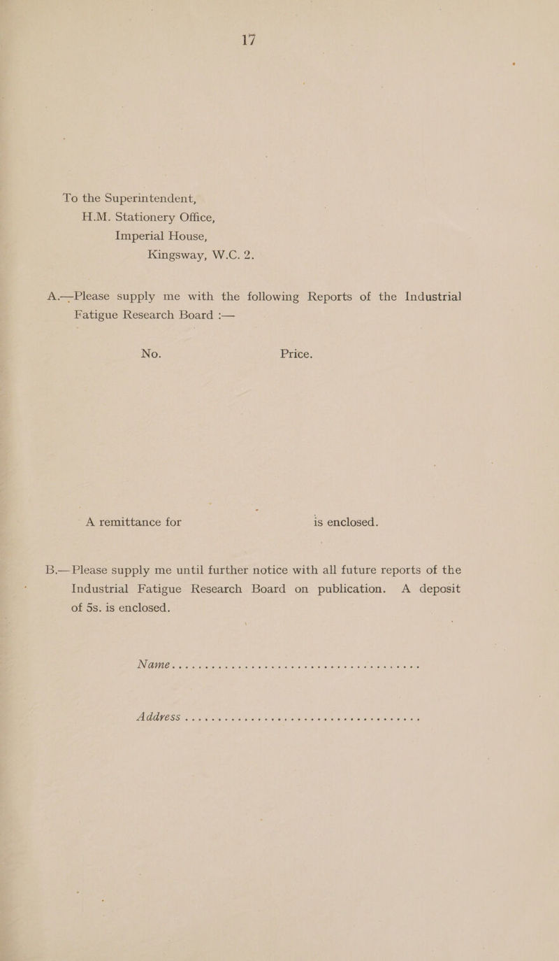 To the Superintendent, H.M. Stationery Office, Imperial House, Kingsway, W.C. 2. A.—Please supply me with the following Reports of the Industrial Fatigue Research Board :— No. Price. A remittance for is enclosed. B.— Please supply me until further notice with all future reports of the Industrial Fatigue Research Board on publication. A deposit of 5s. is enclosed.
