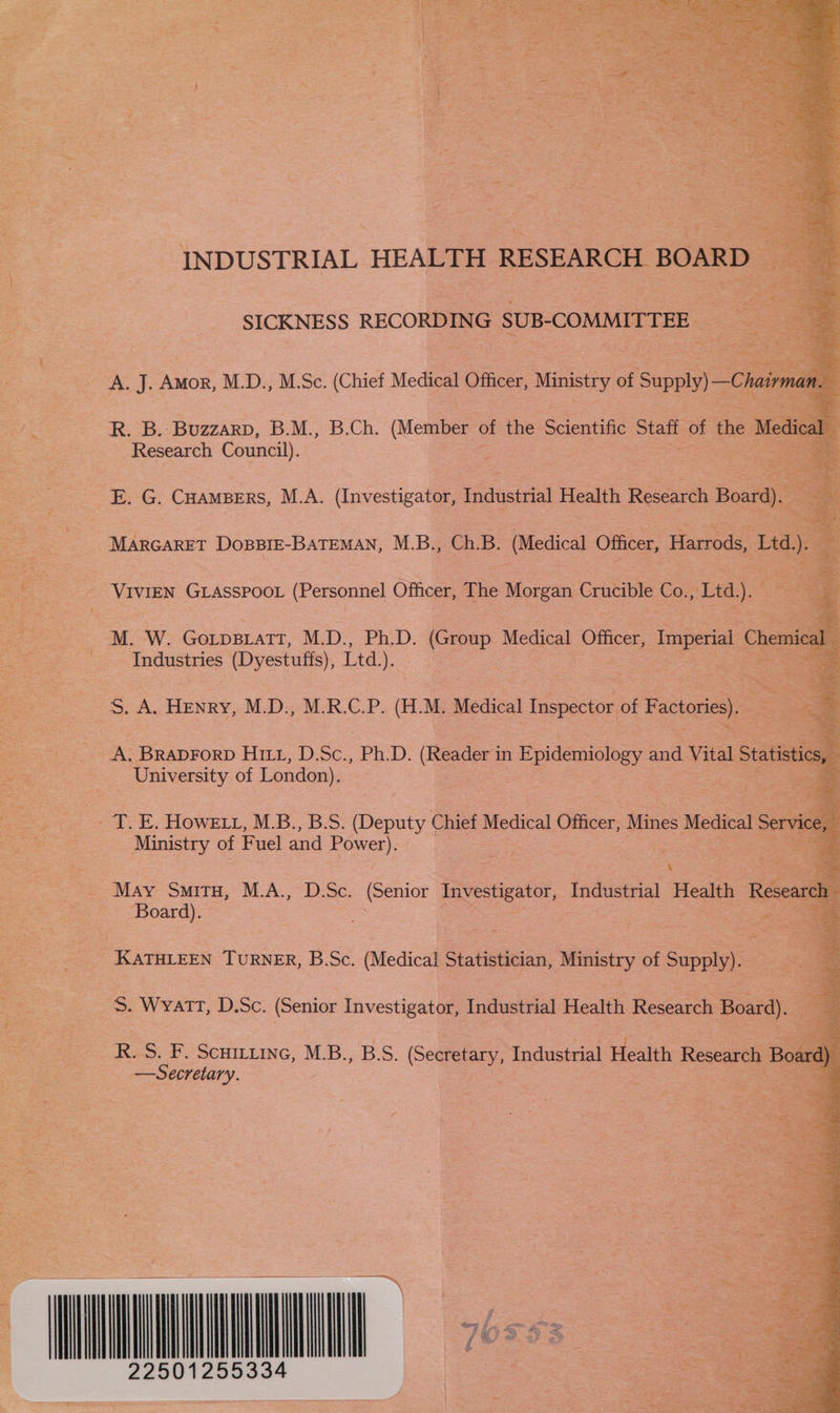 INDUSTRIAL HEALTH RESEARCH BOARD _ SICKNESS RECORDING SUB-COMMITTEE, | Research Council).        E. G. CHAMBERS, M.A. (Investigator, Industrial Health Research Board). MARGARET DOBBIE-BATEMAN, M.B., Ch.B. (Medical Officer, Harrods, e : ry GLASSPOOL (Personnel Officer, The Morgan Crucible Co. Ltd). e M. W. GorpsiaTT, M.D., Ph.D. (Group Medical Officer, Imperial Chea _ Industries (Dyestuffs), Ltd.). is eee : oes Henry, M.D: M-R.G.P. (AM Medical Inspector of Factories). os - A. Braprorp Hitz, D.Sc., Ph.D. (Reader in Epidemiology and Vital Statistic University of London). =a. HOWELL, ALS. BS. Henne Chief Medical Officer, Mines ee Servi Ministry of Fuel and eee: &amp; May SMITH, M.A., D.Sc. (Senior Investigator, Industrial Health Rese: a Board). Se | ee KATHLEEN TuRNER, B.Sc. (Medical Statistician, Ministry of Supply). — S. WYATT, D.Sc. (Senior Investigator, Industrial Health Research Board). R..S. F. Scuitiine, M.B., B.S. (Secretary, Industrial Health Research Bo &lt;= Secretary. s  | RT 