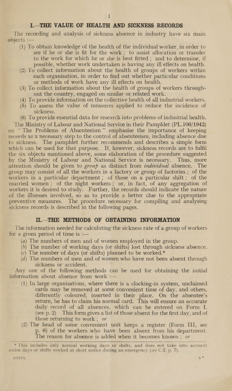 I.—THE VALUE OF HEALTH AND SICKNESS RECORDS The recording and analysis of sickness absence in industry have six main objects :— (1) To obtain knowledge of the health of the individual worker, in order to see 1f he or she is fit for the work; to assist allocation or transfer to the work for which he or she is best fitted ; and to determine, if possible, whether work undertaken is having any ill effects on health. (2) To collect information about the health of groups of workers within each organisation, in order to find out whether particular conditions or methods of work have any ill effects on health. (3) To collect information about the health of groups of workers through- out the country, engaged on similar or related work. (4) To provide information on the collective health of all industrial workers. (5) To assess the value of measures applied to reduce the incidence of sickness. (6) To provide essential data for research into problems of industrial health. The Ministry of Labour and National Service in their Pamphlet (PL.106/1942) on “ The Problems of Absenteeism ’”’ emphasise the importance of keeping records as a necessary step to the control of absenteeism, including absence due to sickness. The pamphlet further recommends and describes a simple form which can be used for that purpose. If, however, sickness records are to fulfil the six objects mentioned above, some elaboration of the procedure suggested by the Ministry of Labour and National Service is necessary. Thus, more attention should be given to group as distinct from individual absence. The group may consist of all the workers in a factory or group of factories ; of the workers in a particular department; of those on a particular shift; of the married women; of the night workers; or, in fact, of any aggregation of workers it is desired to study. Further, the records should indicate the nature of the illnesses involved, so as to provide a better clue to the appropriate preventive measures. The procedure necessary for compiling and analysing sickness records is described in the following pages. II.—_THE METHODS OF OBTAINING INFORMATION The information needed for calculating the sickness rate of a group of workers for a given period of time is :— (a) The numbers of men and of women employed in the group. (6) The number of working days (or shifts) lost through sickness absence. (c) The number of days (or shifts) planned to be worked.* (2) The numbers of men and of women who have not been absent through sickness or accident. : Any one of the following methods can be used for obtaining the initial information about absence from work :— (1) In large organisations, where there is a clocking-in system, unclaimed cards may be removed at some convenient time of day, and others, differently coloured, inserted in their place. On the absentee’s return, he has to claim his normal card. This will ensure an accurate daily record of all absences, which can be entered on Form I. (see p. 2) This form gives a list of those absent for the first day, and of those returning to work ; or (2) The head of some convenient unit keeps a register (Form III, see p. 6) of the workers who have been absent from his department. The reason for absence is added when it becomes known ; oy  * This includes only normal working days or shifts, and does not take into account extra days or shifts worked at short notice during an emergency (see C.2, p. 7). : BeEo) ae