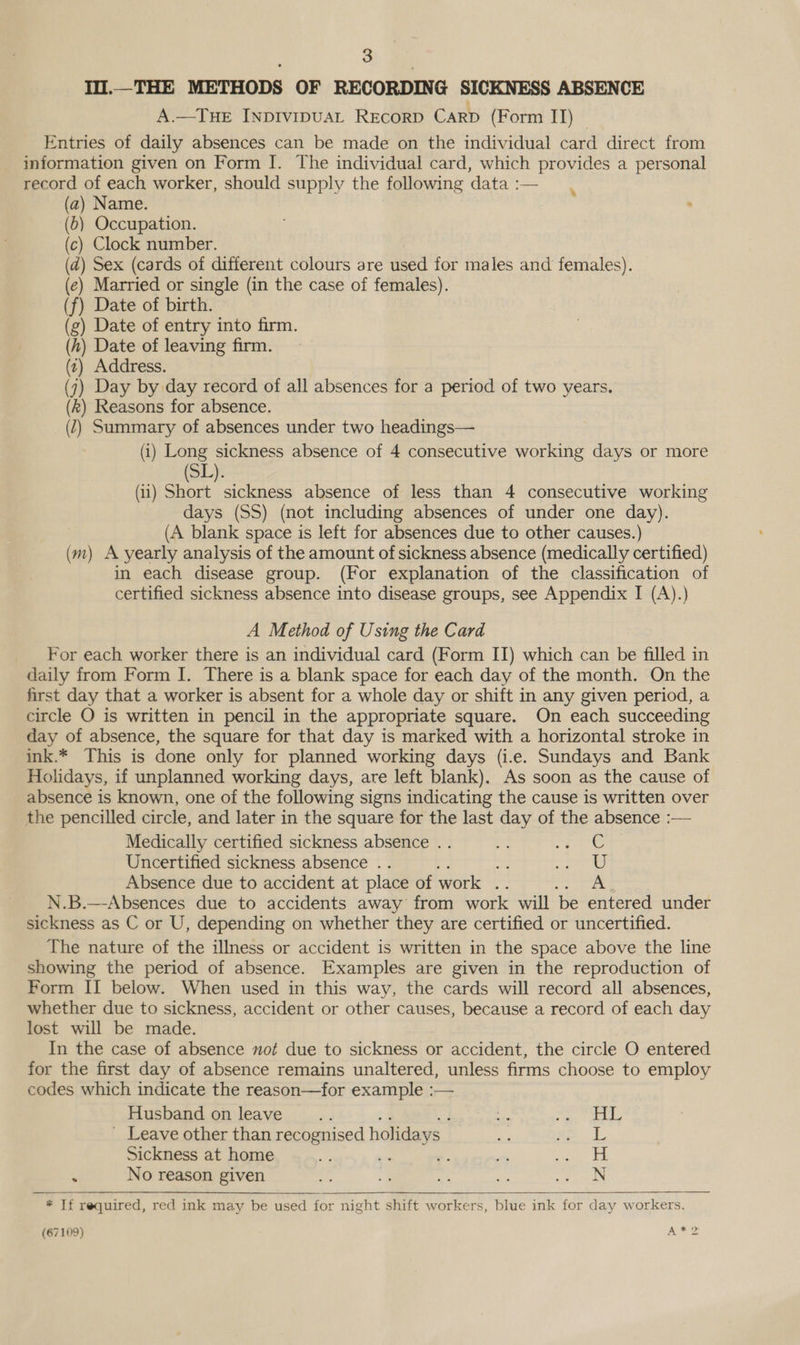 I.—THE METHODS OF RECORDING SICKNESS ABSENCE A.—TuE INpDIvipuAL REcorD CarD (Form II) | Entries of daily absences can be made on the individual card direct from information given on Form I. The individual card, which provides a personal record of each worker, should supply the following data :— % Name. Married or single (in the case of females). Date of birth. (g) Date of entry into firm. h) Date of leaving firm. ») Address. 1) Day by day record of all absences for a period of two years. ) Reasons for absence. (2) Summary of absences under two headings— (i) Long sickness absence of 4 consecutive working days or more a) ) ) ) Sex (cards of different colours are used for males and females). ) ) (11) Short sickness absence of less than 4 consecutive working days (SS) (not including absences of under one day). (A blank space is left for absences due to other causes.) (m) A yearly analysis of the amount of sickness absence (medically certified) in each disease group. (For explanation of the classification of certified sickness absence into disease groups, see Appendix I (A).) A Method of Using the Card For each worker there is an individual card (Form II) which can be filled in daily from Form I. There is a blank space for each day of the month. On the first day that a worker is absent for a whole day or shift in any given period, a circle O is written in pencil in the appropriate square. On each succeeding day of absence, the square for that day is marked with a horizontal stroke in ink.* This is done only for planned working days (i.e. Sundays and Bank Holidays, if unplanned working days, are left blank). As soon as the cause of absence is known, one of the following signs indicating the cause is written over the pencilled circle, and later in the square for the last day of the absence :— Medically certified sickness absence . . ge rete Uncertified sickness absence .. ate Absence due to accident at place of work .. A N.B.—-Absences due to accidents away from work will ‘be entered under sickness as C or U, depending on whether they are certified or uncertified. The nature of the illness or accident is written in the space above the line showing the period of absence. Examples are given in the reproduction of Form II below. When used in this way, the cards will record all absences, whether due to sickness, accident or other causes, because a record of each day lost will be made. In the case of absence not due to sickness or accident, the circle O entered for the first day of absence remains unaltered, unless firms choose to employ codes which indicate the reason—for example :— Husband on leave. I i Page _ Leave other than recognised holida ys aie ADL Sickness at home wa -: - Pn BB he! . No reason given Ap “a agp = oie aT  * If required, red ink may be used for night shift workers, blue ink for day workers.