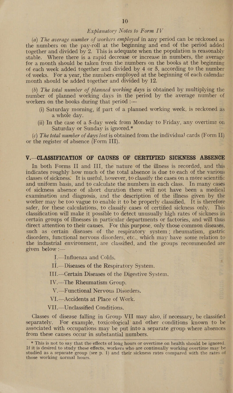 Explanatory Notes to Form IV (a) The average number of workers employed in any period can be reckoned as the numbers on the pay-roll at the beginning and end of the period added together and divided by 2. This is adequate when the population is reasonably stable. Where there is a rapid decrease or increase in numbers, the average © for a month should be taken from the numbers on the books at the beginning of each week added together and divided by 4 or 5, according to the number of weeks. For a year, the numbers employed at the beginning of each calendar month should be added together and divided by 12. (b) The total number of planned working days is obtained by multiplying the number of planned working days in the period De the average number of workers on the books during that period :— (i) Saturday morning, if part of a planned working week, is reckoned as a whole day. (ii) In the case of a 5-day week from Monday to Friday, any overtime on Saturday or Sunday is ignored.* (c) The total number of days lost is obtained from the individual cards (Form I) or the register of absence (Form ITI). V.—CLASSIFICATION OF CAUSES OF CERTIFIED SICKNESS ABSENCE In both Forms II and III, the nature of the illness is recorded, and this — indicates roughly how much of the total absence is due to each of the various classes of sickness. It is useful, however, to classify the cases on a more scientific and uniform basis, and to calculate the numbers in each class. In many cases of sickness absence of short duration there will not have been a medical examination and diagnosis, and the description of the illness given by the worker may be too vague to enable it to be properly classified. It is therefore safer, for these calculations, to classify cases of certified sickness only. This classification will make it possible to detect unusually high rates of sickness in certain groups of illnesses in particular departments or factories, and will thus direct attention to their causes. For this purpose, only those common diseases, such as certain diseases of the respiratory system; rheumatism, gastric disorders, functional nervous disorders, etc., which may have some relation to the industrial environment, are classified, and the groups recommended are given below :— : {.—Influenza and Colds. II.—Diseases of the Respiratory System. III.—Certain Diseases of the Digestive System. IV.—The Rheumatism Group. V.—Functional Nervous Disorders. V1I.—<Accidents at Place of Work. VII.—Unclassified Conditions. Classes of disease falling in Group VII may also, if necessary, be classified separately. For example, toxicological and other conditions known to be associated with occupations may be put into a separate group where absences from these causes occur in substantial numbers.    * This is not to say that the effects of long hours or overtime on health should be ignored. If it is desired to study these effects, workers who are continually working overtime may be studied as a separate group (see p. 1) and their sickness rates compared with the rates of those working normal hours.