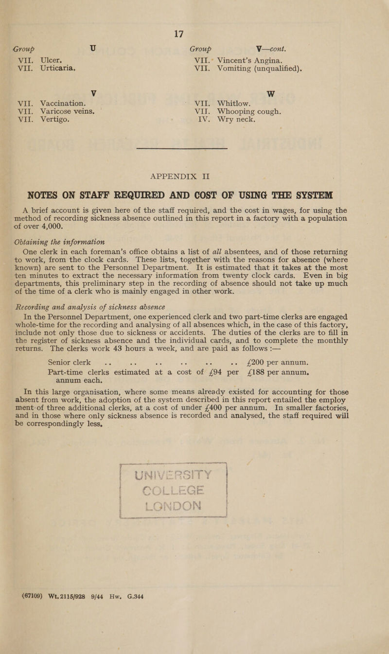 Group U Group V—cont. Wit, Uleer, VII.° Vincent’s Angina. VII. Urticaria, VII. Vomiting (unqualified), V W VII. Vaccination. * VII. Whitlow. VII. Varicose veins. VII. Whooping cough. Wit. Vertigo: bye. Wry. neck. APPENDIX II NOTES ON STAFF REQUIRED AND COST OF USING THE SYSTEM A brief account is given here of the staff required, and the cost in wages, for using the method of recording sickness absence outlined in this report in a factory with a population of over 4,000. Obtaining the information One clerk in each foreman’s office obtains a list of all absentees, and of those returning to work, from the clock cards. These lists, together with the reasons for absence (where known) are sent to the Personnel Department. It is estimated that it takes at the most ten minutes to extract the necessary information from twenty clock cards. Even in big departments, this preliminary step in the recording of absence should not take up much of the time of a clerk who is mainly engaged in other work. Recording and analysis of sickness absence In the Personnel Department, one experienced clerk and two part-time clerks are engaged whole-time for the recording and analysing of all absences which, in the case of this factory, include not only those due to sickness or accidents. The duties of the clerks are to fill in the register of sickness absence and the individual cards, and to complete the monthly returns. The clerks work 43 hours a week, and are paid as follows :— penior clerk .. : -- £200 per annum. Part-time clerks eainated at a cout of “(94 per £188 per annum, annum each, In this large organisation, where some means already existed for accounting for those absent from work, the adoption of the system described in this report entailed the employ ment of three additional clerks, at a cost of under £400 per annum. In smaller factories, and in those where only sickness absence is recorded and analysed, the staff required will be correspondingly less, (67109) Wt,.2115/928 9/44 Hw. G.344