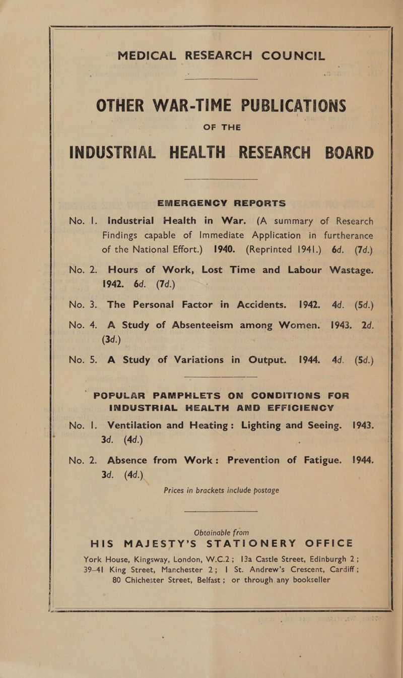  MEDICAL RESEARCH COUNCIL OTHER WAR-TIME PUBLICATIONS OF THE INDUSTRIAL HEALTH RESEARCH BOARD  EMERGENCY REPORTS . |. Industrial Health in War. (A summary of Research Findings capable of Immediate Application in furtherance of the National Effort.) 1940. (Reprinted 1941.) 6d. (7d.) . 2. Hours of Work, Lost Time and Labour Wastage. 1942. 6d. (7d.) | . 3. The Personal Factor in Accidents. 1942. 4d. (5d.) . 5. A Study of Variations in Output. 1944. 4d. (5d.) ’ POPULAR PAMPHLETS ON CONDITIONS FOR INDUSTRIAL HEALTH AND EFFICIENCY . |. Ventilation and Heating: Lighting and Seeing. 1943. 3d. (4d.) . 2. Absence from Work: Prevention of Fatigue. 1944. 3d. (4d.) Prices in brackets include postage Obtainable from HIS MAJESTY’S STATIONERY OFFICE York House, Kingsway, London, W.C.2; 13a Castle Street, Edinburgh 2; 39-4| King Street, Manchester 2; I St. Andrew’s Crescent, Cardiff ; 80 Chichester Street, Belfast; or through any bookseller     