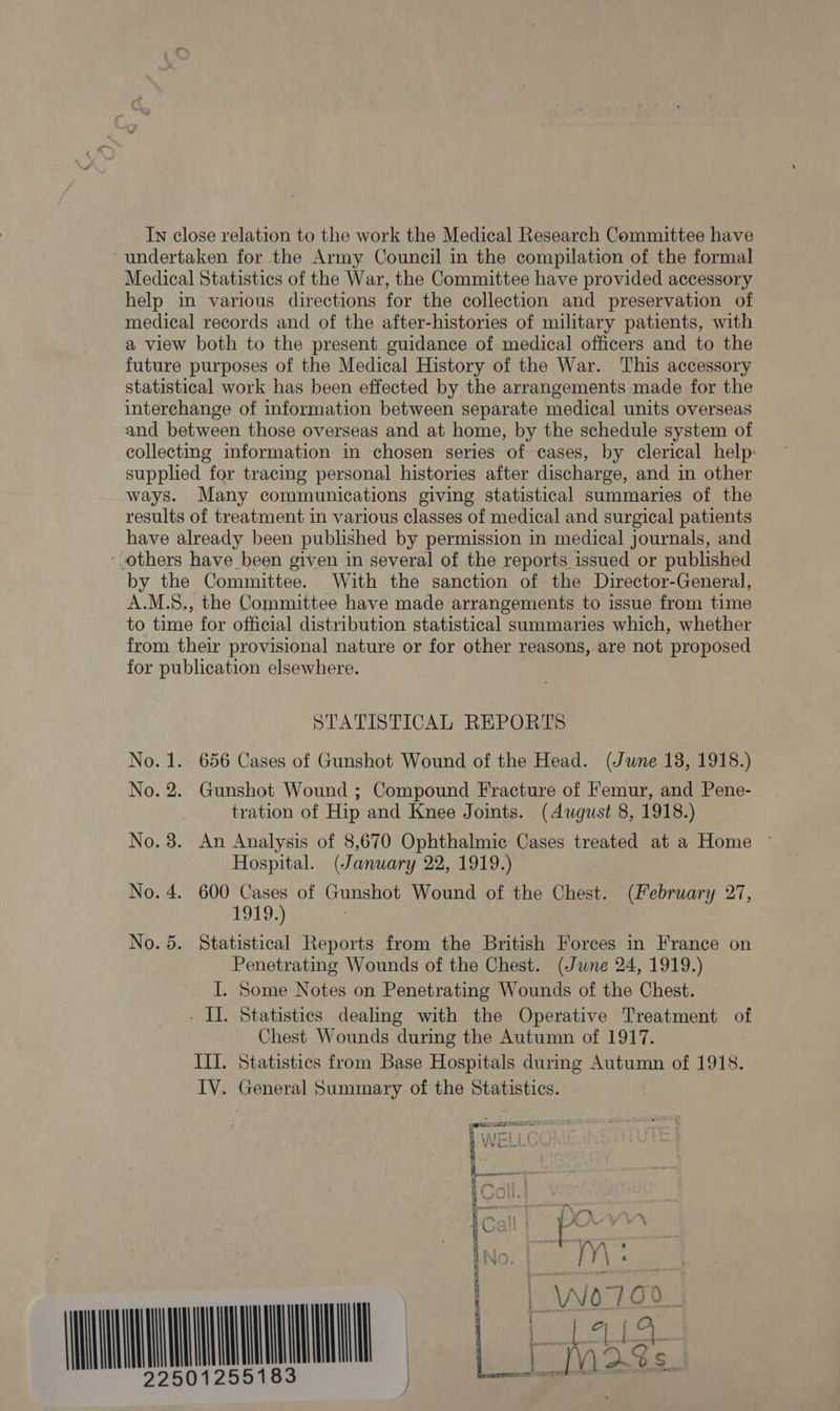 In close relation to the work the Medical Research Committee have undertaken for the Army Council in the compilation of the formal Medical Statistics of the War, the Committee have provided accessory help in various directions for the collection and preservation of medieal records and of the after-histories of military patients, with a view both to the present guidance of medical officers and to the future purposes of the Medical History of the War. This accessory statistical work has been effected by the arrangements made for the interchange of information between separate medical units overseas and between those overseas and at home, by the schedule system of collecting information in chosen series of cases, by clerical help: supplied for tracmg personal histories after discharge, and in other ways. Many communications giving statistical summaries of the results of treatment in various classes of medical and surgical patients have already been published by permission in medical journals, and * others have been given in several of the reports issued or published by the Committee. With the sanction of the Director-General, A.M.S8., the Committee have made arrangements to issue from time to time for official distribution statistical summaries which, whether from their provisional nature or for other reasons, are not proposed for publication elsewhere. STATISTICAL REPORTS No. 1. 656 Cases of Gunshot Wound of the Head. (June 13, 1918.) No. 2. Gunshot Wound ; Compound Fracture of femur, and Pene- tration of Hip and Knee Joints. (dugust 8, 1918.) No. 3. An Analysis of 8,670 Ophthalmic Cases treated at a Home © Hospital. (January 22, 1919.) No. 4. 600 Cases of Gunshot Wound of the Chest. (February 27, BSE 7 Statistical Reports from the British Forces in France on Penetrating Wounds of the Chest. (June 24, 1919.) I. Some Notes on Penetrating Wounds of the Chest. - II. Statistics dealing with the Operative Treatment of Chest Wounds during the Autumn of 1917. III. Statistics from Base Hospitals durmg Autumn of 1918. IV. General Summary of the Statistics. A © Or See are i ML a