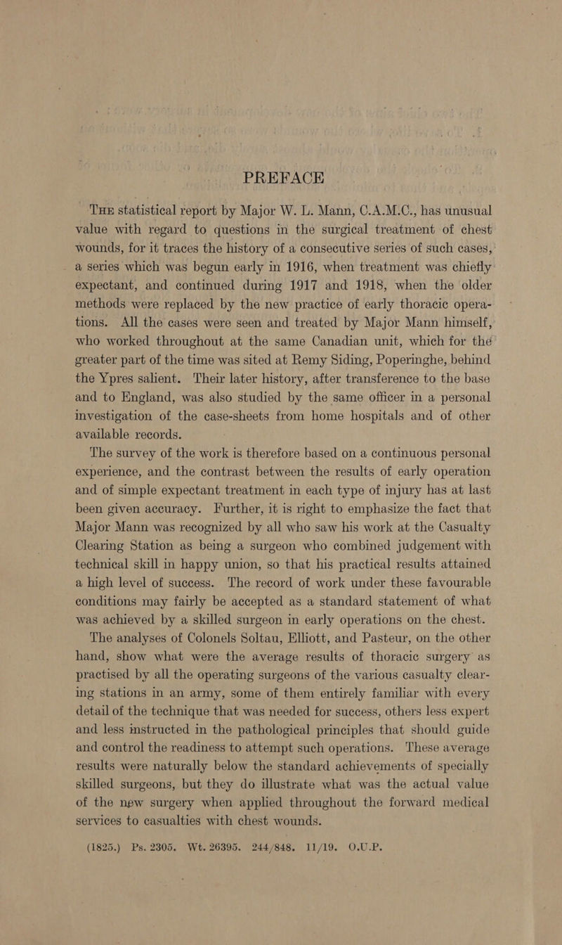 _ ‘Tux statistical report by Major W. L. Mann, C.A.M.C., has unusual value with regard to questions in the surgical treatment of chest wounds, for it traces the history of a consecutive series of such cases, _ a series which was begun early in 1916, when treatment was chiefly: expectant, and continued during 1917 and 1918, when the older methods were replaced by the new practice of early thoracic opera- tions. All the cases were seen and treated by Major Mann himself, who worked throughout at the same Canadian unit, which for the’ greater part of the time was sited at Remy Siding, Poperinghe, behind the Ypres salient. Their later history, after transference to the base and to England, was also studied by the same officer in a personal investigation of the case-sheets from home hospitals and of other available records. ‘The survey of the work is therefore based on a continuous personal experience, and the contrast between the results of early operation and of simple expectant treatment in each type of injury has at last been given accuracy. Further, it is right to emphasize the fact that Major Mann was recognized by all who saw his work at the Casualty Clearing Station as being a surgeon who combined judgement with technical skill in happy union, so that his practical results attaimed a high level of success. The record of work under these favourable conditions may fairly be accepted as a standard statement of what was achieved by a skilled surgeon in early operations on the chest. The analyses of Colonels Soltau, Elliott, and Pasteur, on the other hand, show what were the average results of thoracic surgery’ as practised by all the operating surgeons of the various casualty clear- ing stations in an army, some of them entirely familiar with every detail of the technique that was needed for success, others less expert and less mstructed in the pathological principles that should guide and control the readiness to attempt such operations. These average results were naturally below the standard achievements of specially skilled surgeons, but they do illustrate what was the actual value of the new surgery when applied throughout the forward medical services to casualties with chest wounds. (1825.) Ps. 2305. Wt. 26395. 244/848. 11/19. O.U.P.