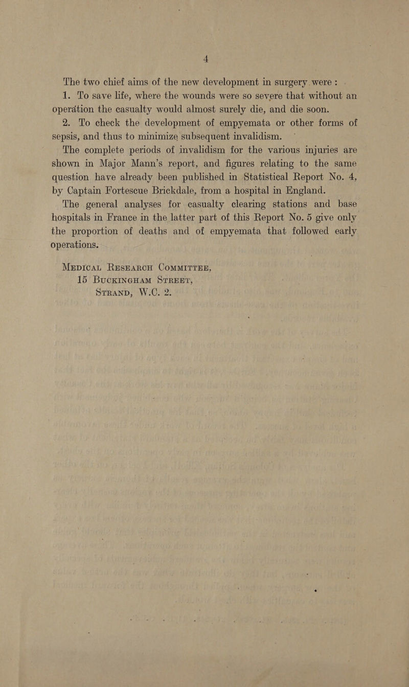 + The two chief aims of the new development in surgery were : 1. To save life, where the wounds were so severe that without an operation the casualty would almost surely die, and die soon. 2. ‘To check the development of empyemata or other forms of sepsis, and thus to minimize subsequent invalidism. The complete periods of invalidism for the various injuries are shown in Major Mann’s report, and figures relating to the same question have already been published in Statistical Report No. 4, by Captain Fortescue Brickdale, from a hospital in England. The general analyses for casualty clearing stations and base hospitals in France in the latter part of this Report No. 5 give only the proportion of deaths and of empyemata that followed early operations. Mrpicau ResEARCH COMMITTEE, 15 BucKINGHAM STREET,