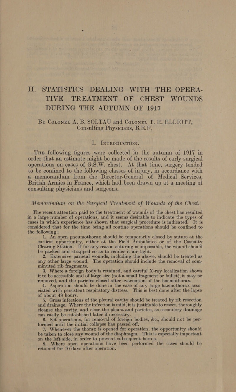 Il. STATISTICS DEALING WITH THE OPERA- TIVE TREATMENT OF CHEST WOUNDS DURING THE AUTUMN OF 1917 By Cotoneut A. B. SOLTAU and Cotonexn T. R. ELLIOTT, Consulting Physicians, B.E.F. l. INTRODUCTION. Tue following figures were collected in the autumn of 1917 in order that an estimate might be made of the results of early surgical operations on cases of G.S.W. chest. At that time, surgery tended to be confined to the following classes of injury, in accordance with a memorandum from the Director-General of Medical Services, British Armies in France, which had been drawn up at a meeting of consulting physicians and surgeons. Memorandum on the Surgical Treatment of Wounds of the Chest. The recent attention paid to the treatment of wounds of the chest has resulted in a large number of operations, and it seems desirable to indicate the types of cases in which experience has shown that surgical procedure is indicated. It is considered that for the time being all routine operations should be confined to the following : 1. An open pneumothorax should be temporarily closed by suture at the earliest opportunity, either at the Field Ambulance or at the Casualty Clearing Station. If for any reason suturing is impossible, the wound should be packed and strapped so as to render it air-tight. 2. Extensive parietal wounds, including the above, should be treated as any other large wound. The operation should include the removal of com- minuted rib fragments. 3. Where a foreign body is retained, and careful X-ray localization shows it to be accessible and of large size (not a small fragment or bullet), it may be removed, and the parietes closed after evacuation of the haemothorax. 4, Aspiration should be done in the case of any large haemothorax asso- ciated with persistent respiratory distress. This is best done after the lapse of about 48 hours. : 5. Gross infections of the pleural cavity should be treated by rib resection and drainage. Where the infection is mild, it is justifiable to resect, thoroughly cleanse the cavity, and close the pleura and parietes, as secondary drainage can easily be established later if necessary. 6. Set operations, for removal of foreign bodies, &amp;c., should not be per- formed until the initial collapse has passed off. 7. Whenever the thorax is opened for operation, the opportunity should be taken to close any wound of the diaphragm. This is especially important on the left side, in order to prevent subsequent hernia. 8. Where open operations have been performed the cases should be