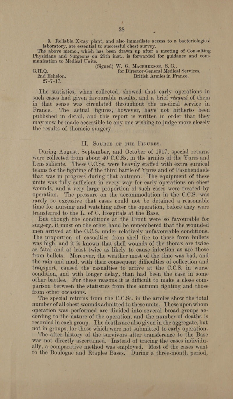 9. Reliable. X-ray plant, and also immediate access to a bacteriological laboratory, are essential to successful chest survey. The above memo., which has been drawn up after a meeting of Consulting Physicians and Surgeons on 25th inst., is forwarded for guidance and com- munication to Medical Units. (Signed) W. G. MacruyeErsoy, S. G., G.H.Q. for Director-General Medical Services, 2nd Echelon. British Armies in France. 27-7-17. ’ The statistics, when collected, showed that early operations in such cases had given favourable results, and a brief résumé of them in that sense was circulated throughout the medical service in France. The actual figures, however, have not hitherto been published in detail, and this report is written in order that they may now be made accessible to any one wishing to judge more closely the results of thoracic surgery. Il. Source or THE FIGURES. Durmg August, September, and October of 1917, special returns were collected from about 40 C.C.Ss. in the armies of the Ypres and Lens salients. These C.C.Ss. were heavily staffed with extra surgical teams for the fighting of the third battle of Ypres and of Paschendaele that was in progress during that autumn. The equipment of these units was fully sufficient in every way for early operations on chest wounds, and a very large proportion of such cases were treated by operation. ‘The pressure on the accommodation in the C.C.S. was rarely so excessive that cases could not be detained a reasonable time for nursing and watching after the operation, before they were transferred to the L. of C. Hospitals at the Base. But though the conditions at the Front were so favourable for surgery, it must on the other hand be remembered that the wounded men arrived at the C.C.S. under relatively unfavourable conditions. The proportion of casualties from shell fire to those from bullets was high, and it is known that shell wounds of the thorax are twice as fatal and at least twice as likely to cause infection as are those from bullets. Moreover, the weather most of the time was bad, and the rain and mud, with their consequent difficulties of collection and transport, caused the casualties to arrive at the C.C.S. in worse condition, and with longer delay, than had been the case in some other battles. For these reasons it is difficult to make a close com- parison between the statistics from this autumn fighting and those from other occasions. The special returns from the C.C.Ss. in the armies show the total number of all chest wounds admitted to these units. Those upon whom Operation was performed are divided into several broad groups ac- cording to the nature of the operation, and the number of deaths is recorded in each group. The deaths are also given in the aggregate, but not in groups, for those which were not submitted to early operation. The after history of the survivors after transference to the Base was not directly ascertained. Instead of tracing the cases individu- ally, a comparative method was employed. Most of the cases went to the Boulogne and Etaples Bases. During a three-month period, ~