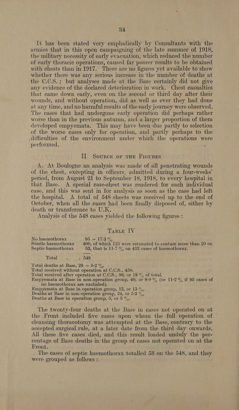 [t has been stated very emphatically by Consultants with the urmies that in this open campaigning of the late summer of 1918, the military necessity of early evacuation, which reduced the number of early thoracic operations, caused far poorer results to be obtained with chests than in 1917. There are no figures yet available to show whether there was any serious increase in the number of deaths at the C.C.S.; but analyses made at the Base certainly did not give any evidence of the declared deterioration in work. Chest casualties that came down early, even on the second or third day after their wounds, and without operation, did as well as ever they had done at any time, andno harmful results of the early journey were observed. The cases that had undergone early operation did perhaps rather worse than in the previous autumn, and a larger proportion of them developed empyemata. This may have been due partly to selection of the worse cases only for operation, and partly perhaps to the difficulties of the environment under which the operations were performed. : Il Source or tHE FicurEs A. At Boulogne an analysis was made of all penetrating wounds of the chest, excepting in officers, admitted during a four-weeks’ period, from August 21 to September 18, 1918, to every hospital in that Base. A special case-sheet was rendered for each individual case, and this was sent in for analysis as soon as the case had left the hospital. <A total of 548 sheets was received up to the end of October, when all the cases had been finally disposed of, either by death or transference to U.K. Analysis of the 548 cases yielded the following figures : Taste IV No haemothorax ~ 95. = 17:3% Sterile haemothorax 400, of which 125 were estimated to contain more than 20 oz. Septic haemothorax 53, that is 11-7 % on 453 cases of haemothorax. Total 5 . 548 Total deaths at Base, 29 = 5:2 %. Total received without operation at C.C.S., 450. Total received after operation at C.C.S., 98, or 18 °% of total. Empyemata at Base in non-operation group, 40, or 8-9 %% (or 11-2 % if 95 cases of no haemothorax are excluded). HKmpyemata at Base in operation group, 13, or 13 °%. Deaths at Base in non-operation group, 24, or 5:3 %, Deaths at Base in operation group, 5, or 5 %. The twenty-four deaths at the Base in cases not operated on at the Front included five cases upon whom the full operation of © cleansing thoracotomy was attempted at the Base, contrary to the accepted surgical rule, at a later date from the third day onwards. All these five cases died, and this result loaded unduly the per- centage of Base deaths in the group of cases not operated on at the Front. The cases of septic haemothorax totalled 53 on the 548, and they were grouped as follows :
