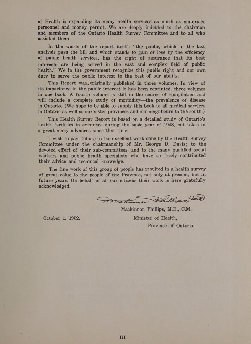 of Health is expanding its many health services as much as materials, personnel and money permit. We are deeply indebted to the chairman and members of the Ontario Health Survey Committee and to all who assisted them. In the words of the report itself: “the public, which in the last analysis pays the bill and which stands to gain or lose by the efficiency of public health services, has the right of assurance that its best interests are being served in the vast and complex field of public health.” We in the government recognize this public right and our own duty to serve the public interest to the best of our ability. This Report was.originally published in three volumes. In view of its importance in the public interest it has been reprinted, three volumes in one book. A fourth volume is still in the course of compilation and will include a complete study of morbidity—the prevalence of disease in Ontario. (We hope to be able to supply this book to all medical services in Ontario as well as our sister provinces and our neighbours to the south.) This Health Survey Report is based on a detailed study of Ontario’s health facilities in existence during the basic year of 1948, but. takes in a great many advances since that time. I wish to pay tribute to the excellent work done by the Health Survey Cominittee under the chairmanship of Mr. George D. Davis; to the devoted effort of their sub-committees, and to the many qualified social workers and public health specialists who have so freely contributed their advice and technical knowedge. The fine work of this group of people has resulted in a health survey of great value to the people of the Province, not only at present, but in future years. On behalf of all our citizens their work is here gratefully acknowledged. ee ee Mackinnon Phillips, M.D., C.M., October 1, 1952. Minister of Health, Province of Ontario. III