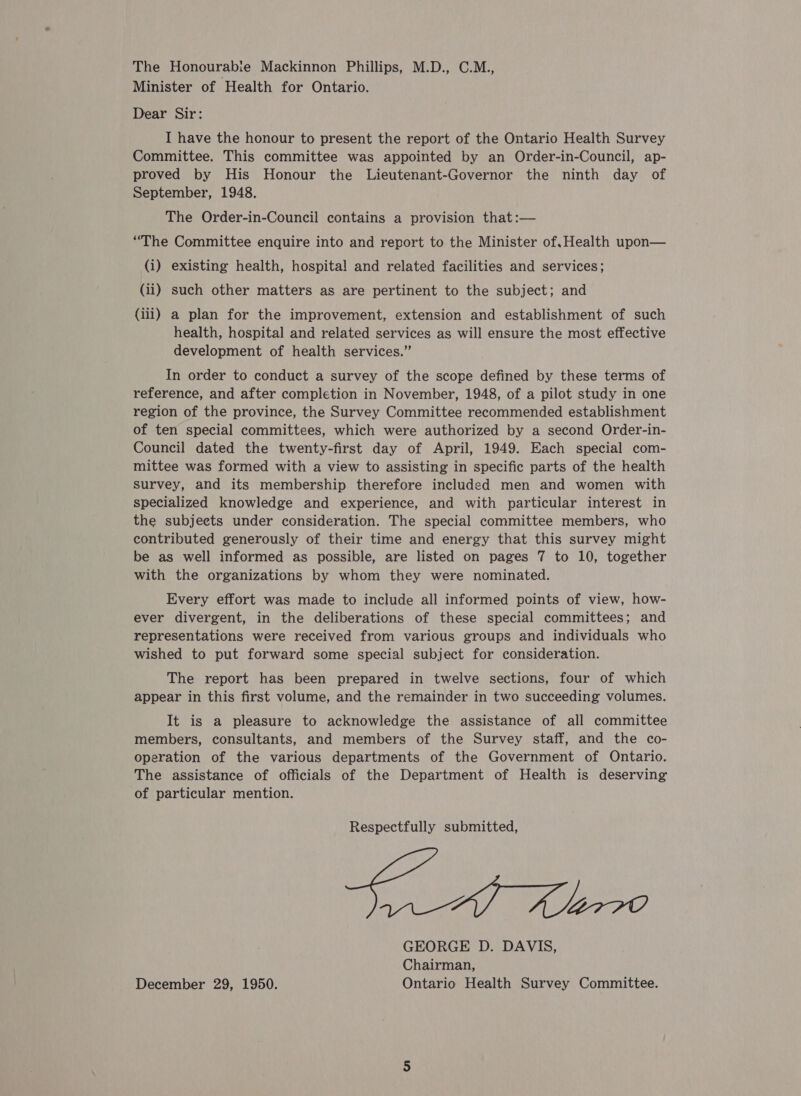 The Honourabie Mackinnon Phillips, M.D., C.M., Minister of Health for Ontario. Dear Sir: I have the honour to present the report of the Ontario Health Survey Committee. This committee was appointed by an Order-in-Council, ap- proved by His Honour the Lieutenant-Governor the ninth day of September, 1948. The Order-in-Council contains a provision that:— “The Committee enquire into and report to the Minister of, Health upon— (i) existing health, hospital and related facilities and services; (ii) such other matters as are pertinent to the subject; and (iii) a plan for the improvement, extension and establishment of such health, hospital and related services as will ensure the most effective development of health services.” In order to conduct a survey of the scope defined by these terms of reference, and after completion in November, 1948, of a pilot study in one region of the province, the Survey Committee recommended establishment of ten special committees, which were authorized by a second Order-in- Council dated the twenty-first day of April, 1949. Each special com- mittee was formed with a view to assisting in specific parts of the health Survey, and its membership therefore included men and women with specialized knowledge and experience, and with particular interest in the subjeets under consideration. The special committee members, who contributed generously of their time and energy that this survey might be as well informed as possible, are listed on pages 7 to 10, together with the organizations by whom they were nominated. Every effort was made to include all informed points of view, how- ever divergent, in the deliberations of these special committees; and representations were received from various groups and individuals who wished to put forward some special subject for consideration. The report has been prepared in twelve sections, four of which appear in this first volume, and the remainder in two succeeding volumes. It is a pleasure to acknowledge the assistance of all committee members, consultants, and members of the Survey staff, and the co- operation of the various departments of the Government of Ontario. The assistance of officials of the Department of Health is deserving of particular mention. Respectfully submitted, ea eee GEORGE D. DAVIS, Chairman, December 29, 1950. Ontario Health Survey Committee.