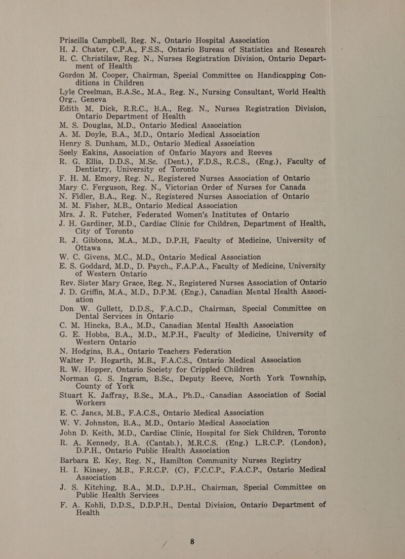 H. J. Chater, C.P.A., F.S.S., Ontario Bureau of Statistics and Research R. C. Christilaw, Reg. N., Nurses Registration Division, Ontario Depart- ment of Health Gordon M. Cooper, Chairman, Special Committee on Handicapping Con- ditions in Children Lyle Creelman, B.A.Sc., M.A., Reg. N., Nursing Consultant, World Health Org., Geneva Edith M. Dick, R.R.C., B.A., Reg. N., Nurses Registration Division, Ontario Department of Health M. S. Douglas, M.D., Ontario Medical Association A. M. Doyle, B.A., M.D., Ontario Medical Association Henry S. Dunham, M.D., Ontario Medical Association Seely Eakins, Association of Onfario Mayors and Reeves R. G. Ellis, D.D.S., M.Se. (Dent.), F.D.S., R.C.S., (Eng.), Faculty of Dentistry, University of Toronto F. H. M. Emory, Reg. N., Registered Nurses Association of Ontario Mary C. Ferguson, Reg. N., Victorian Order of Nurses for Canada N. Fidler, B.A., Reg. N., Registered Nurses Association of Ontario M. M. Fisher, M.B., Ontario Medical Association Mrs. J. R. Futcher, Federated Women’s Institutes of Ontario J. H. Gardiner, M.D., Cardiac Clinic for Children, Department of Health, City of Toronto R. J. Gibbons, M.A., M.D., D.P.H, Faculty of Medicine, University of Ottawa W. C. Givens, M.C., M.D., Ontario Medical Association E. S. Goddard, M.D., D. Psych., F.A.P.A., Faculty of Medicine, University of Western Ontario Rev. Sister Mary Grace, Reg. N., Registered Nurses Association of Ontario J. D. Griffin, M.A., M.D., D.P.M. (Eng.), Canadian Mental Health Associ- ation Don W. Gullett, D.D.S., F.A.C.D., Chairman, Special Committee on Dental Services in Ontario C. M. Hincks, B.A., M.D., Canadian Mental Health Association G. E. Hobbs, B.A., M.D., M.P.H., Faculty of Medicine, University of Western Ontario N. Hodgins, B.A., Ontario Teachers Federation Walter P. Hogarth, M.B., F.A.C.S., Ontario Medical Association R. W. Hopper, Ontario Society for Crippled Children Norman G. S. Ingram, B.Sc., Deputy Reeve, North York Township, County of York Stuart K. Jaffray, B.Se., M.A., Ph.D.,-Canadian Association of Social Workers E. C. Janes, M.B., F.A.C.S., Ontario Medical Association W. V. Johnston, B.A., M.D., Ontario Medical Association John D. Keith, M.D., Cardiac Clinic, Hospital for Sick Children, Toronto R. A. Kennedy, B.A. (Cantab.), M.R.C.S. (Eng.) L.R.C.P. (London), D.P.H., Ontario Public Health Association - Barbara E. Key, Reg. N., Hamilton Community Nurses Registry H. I. Kinsey, M.B., F.R.C.P. (C), F.C.C.P., F.A.C.P., Ontario Medical Association J. S. Kitching, B.A., M.D., D.P.H., Chairman, Special Committee on Public Health Services F. A. Kohli, D.D.S., D.D.P.H., Dental Division, Ontario Department of Health