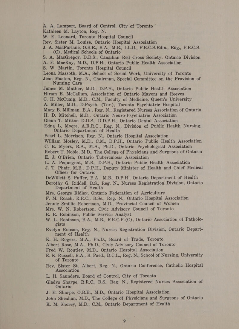 A. A. Lamport, Board of Control, City of Toronto ~ Kathleen M. Layton, Reg. N. W. E. Leonard, Toronto Hospital Council Rev. Sister M. Louise, Ontario Hospital Association J. A. MacFarlane, O.B.E., B.A., M.B., LL.D., F.R.C.S.Edin., Eng., F.R.C.S. (C), Medical Schools of Ontario S. A. MacGregor, D.D.S., Canadian Red Cross Society, Ontario Division A. F. MacKay, M.D., D.P.H., Ontario Public Health Association S. W. Martin, Toronto Hospital Council Leona Massoth, M.A., School of Social Work, University of Toronto Jean Masten, Reg. N., Chairman, Special Committee on the Provision of Nursing Care James M. Mather, M.D., D.P.H., Ontario Public Health Association Hiram E. McCallum, Association of Ontario Mayors and Reeves C. H. McCuaig, M.D., C.M., Faculty of Medicine, Queen’s University A. Miller, M.D., D.Psych. (Tor.), Toronto Psychiatric Hospital Mary B. Millman, B.A., Reg. N., Registered Nurses Association of Ontario H. D. Mitchell, M.D., Ontario Neuro-Psychiatric Association Glenn T. Mitton D.D.S., D.D.P.H., Ontario Dental Association Edna L. Moore, A.R.R.C., Reg. N., Division of Public Health Nursing, Ontario Department of Health Pearl L. Morrison, Reg. N., Ontario Hospital Association William Mosley, M.D., C.M., D.P.H., Ontario Public Health Association C. R. Myers, B.A., M.A., Ph.D., Ontario Psychological Association Robert T. Noble, M.D., The College of Physicians and Surgeons of Ontario E. J. O’Brien, Ontario Tuberculosis Association L. A. Pequegnat, M.B., D.P.H., Ontario Public Health Association J. T. Phair, M.B., D.P.H., Deputy Minister of Health and Chief Medical Officer for Ontario DeWillett S. Puffer, B.A., M.B., D.P.H., Ontario Department of Health Dorothy G. Riddell, B.S., Reg. N., Nurses Registration Division, Ontario Department of Health Mrs. George Ridley, Ontario Federation of Agriculture F. M. Roach, R.R.C., B.Sc., Reg. N., Ontario Hospital Association Jennie Smillie Robertson, M.D., Provincial Council of Women Mrs. W. N. Robertson, Civic Advisory Council of Toronto R. R. Robinson, Public Service Analyst W. L. Robinson, B.A., M.B., F.R.C.P.(C), Ontario Association of Patholo- gists Evelyn Robson, Reg. N., Nurses Registration Division, Ontario Depart- ment of Health K. H. Rogers, M.A., Ph.D., Board of Trade, Toronto Albert Rose, M.A., Ph.D., Civic Advisory Council of Toronto Fred W. Routley, M.D., Ontario Hospital Association E. K. Russell, B.A., B. Paed., D.C.L., Reg. N., School of Nursing, University of Toronto Rey. Sister St. Albert, Reg. N., Ontario Conference, Catholic Hospital Association L. H. Saunders, Board of Control, City of Toronto Gladys Sharpe, R.R.C., B.S., Reg. N., Registered Nurses Association of Ontario J. E. Sharpe, O.B.E., M.D., Ontario Hospital Association John Sheahan, M.D., The College of Physicians and Surgeons of Ontario