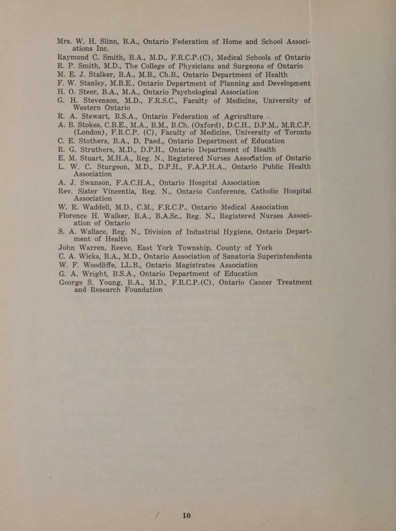 ations Inc. Raymond C. Smith, B.A., M.D., F.R.C.P.(C), Medical Schools of Ontario P,. Smith, M.D., The College of Physicians and Surgeons of Ontario . E. J. Stalker, B.A., M.B., Ch.B., Ontario Department of Health W. Stanley, M.B.E., Ontario Department of Planning and Development . O. Steer, B.A., M.A., Ontario Psychological Association H. Stevenson, M.D., F.R.S.C., Faculty of Medicine, University of Western Ontario A. Stewart, B.S.A., Ontario Federation of Agriculture - . B. Stokes, C.B.E., M.A., B.M., B.Ch. (Oxford), D.C.H., D.P.M., M.R.C.P. (London), F.R.C.P. (C), Faculty of Medicine, University of Toronto E. Stothers, B.A., D. Paed., Ontario Department of Education G. Struthers, M.D., D.P.H., Ontario Department of Health M. Stuart, M.H.A., Reg. N., Registered Nurses Association of Ontario W. C. Sturgeon, M.D., D.P.H., F.A.P.H.A., Ontario Public Health Association . J. Swanson, F.A.C.H.A., Ontario Hospital Association Rev. Sister Vincentia, Reg. N., Ontario Conference, Catholic Hospital Association W. R. Waddell, M.D., C.M., F.R.C.P., Ontario Medical Association Florence H. Walker, B.A., B.A.Sc., Reg. N., Registered Nurses Associ- ation of Ontario S. A. Wallace, Reg. N., Division of Industrial Hygiene, Ontario Depart- ment of Health John Warren, Reeve, East York Township, County of York C. A. Wicks, B.A., M.D., Ontario Association of Sanatoria Superintendents W. F. Woodliffe, LL.B., Ontario Magistrates Association G. A. Wright, B.S.A., Ontario Department of Education George S. Young, B.A., M.D., F.R.C.P.(C), Ontario Cancer Treatment and Research Foundation oe &gt; PEDO PR Oo