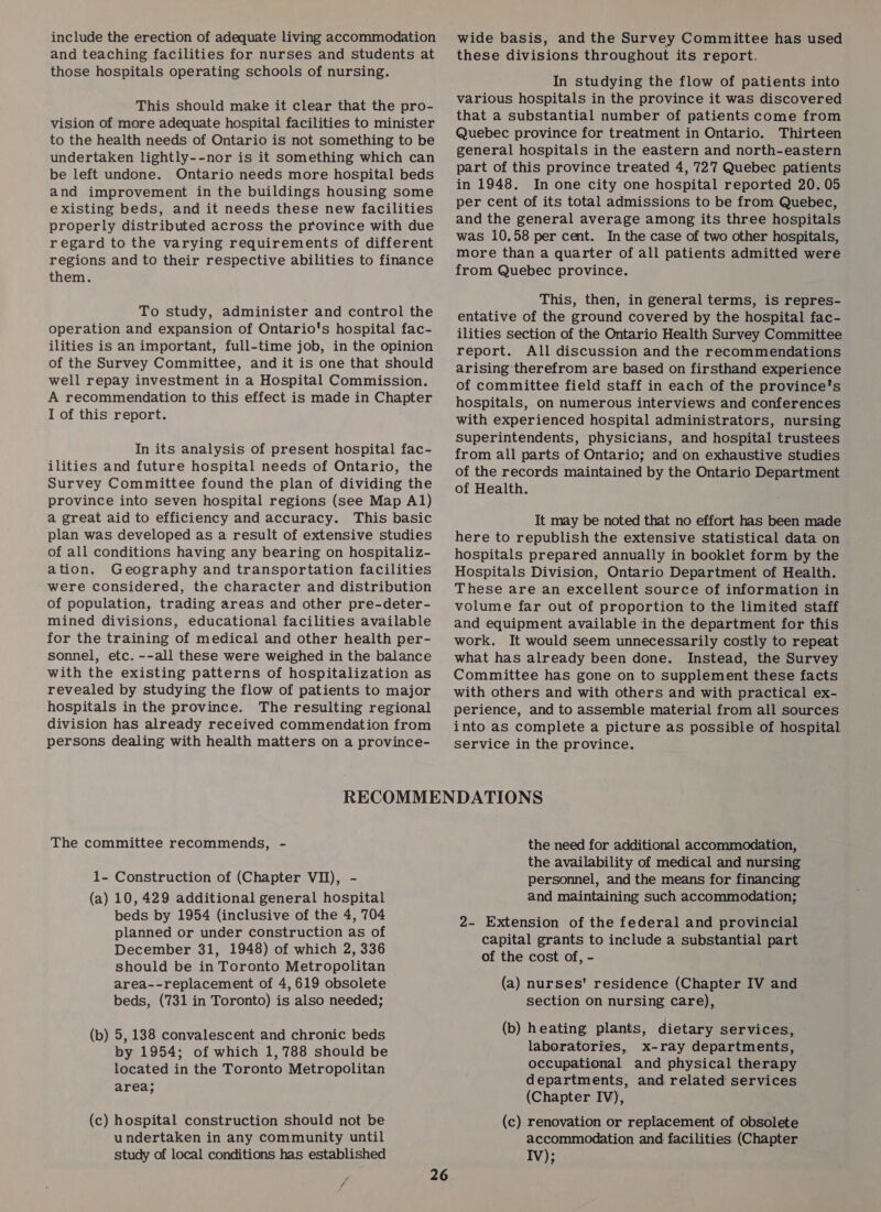 include the erection of adequate living accommodation and teaching facilities for nurses and students at those hospitals operating schools of nursing. This should make it clear that the pro- vision of more adequate hospital facilities to minister to the health needs of Ontario is not something to be undertaken lightly--nor is it something which can be left undone. Ontario needs more hospital beds and improvement in the buildings housing some existing beds, and it needs these new facilities properly distributed across the province with due regard to the varying requirements of different regions and to their respective abilities to finance them. To study, administer and control the operation and expansion of Ontario's hospital fac- ilities is an important, full-time job, in the opinion of the Survey Committee, and it is one that should well repay investment in a Hospital Commission. A recommendation to this effect is made in Chapter I of this report. In its analysis of present hospital fac- ilities and future hospital needs of Ontario, the Survey Committee found the plan of dividing the province into seven hospital regions (see Map Al) a great aid to efficiency and accuracy. This basic plan was developed as a result of extensive studies of all conditions having any bearing on hospitaliz- ation. Geography and transportation facilities were considered, the character and distribution of population, trading areas and other pre-deter- mined divisions, educational facilities available for the training of medical and other health per- sonnel, etc. --all these were weighed in the balance with the existing patterns of hospitalization as revealed by studying the flow of patients to major hospitals in the province. The resulting regional division has already received commendation from persons dealing with health matters on a province- wide basis, and the Survey Committee has used these divisions throughout its report. In studying the flow of patients into various hospitals in the province it was discovered that a substantial number of patients come from Quebec province for treatment in Ontario. Thirteen general hospitals in the eastern and north-eastern part of this province treated 4, 727 Quebec patients in 1948. In one city one hospital reported 20.05 per cent of its total admissions to be from Quebec, and the general average among its three hospitals was 10.58 per cent. In the case of two other hospitals, more than a quarter of all patients admitted were from Quebec province. This, then, in general terms, is repres- entative of the ground covered by the hospital fac- ilities section of the Ontario Health Survey Committee report. All discussion and the recommendations arising therefrom are based on firsthand experience of committee field staff in each of the province's hospitals, on numerous interviews and conferences with experienced hospital administrators, nursing superintendents, physicians, and hospital trustees from all parts of Ontario; and on exhaustive studies of the records maintained by the Ontario Department of Health. It may be noted that no effort has been made here to republish the extensive statistical data on hospitals prepared annually in booklet form by the Hospitals Division, Ontario Department of Health. These are an excellent source of information in volume far out of proportion to the limited staff and equipment available in the department for this work. It would seem unnecessarily costly to repeat what has already been done. Instead, the Survey Committee has gone on to supplement these facts with others and with others and with practical ex- perience, and to assemble material from all sources into as complete a picture as possible of hospital service in the province. The committee recommends, - 1- Construction of (Chapter VI), - (a) 10,429 additional general hospital beds by 1954 (inclusive of the 4, 704 planned or under construction as of December 31, 1948) of which 2, 336 should be in Toronto Metropolitan area--replacement of 4,619 obsolete beds, (731 in Toronto) is also needed; (b) 5, 138 convalescent and chronic beds by 1954; of which 1, 788 should be located in the Toronto Metropolitan area; (c) hospital construction should not be undertaken in any community until study of local conditions has established Fj the need for additional accommodation, the availability of medical and nursing personnel, and the means for financing and maintaining such accommodation; 2- Extension of the federal and provincial capital grants to include a substantial part of the cost of, - (a) nurses' residence (Chapter IV and section on nursing care), (b) heating plants, dietary services, laboratories, x-ray departments, occupational and physical therapy departments, and related services (Chapter IV), (c) renovation or replacement of obsolete accommodation and facilities. (Chapter Iv);