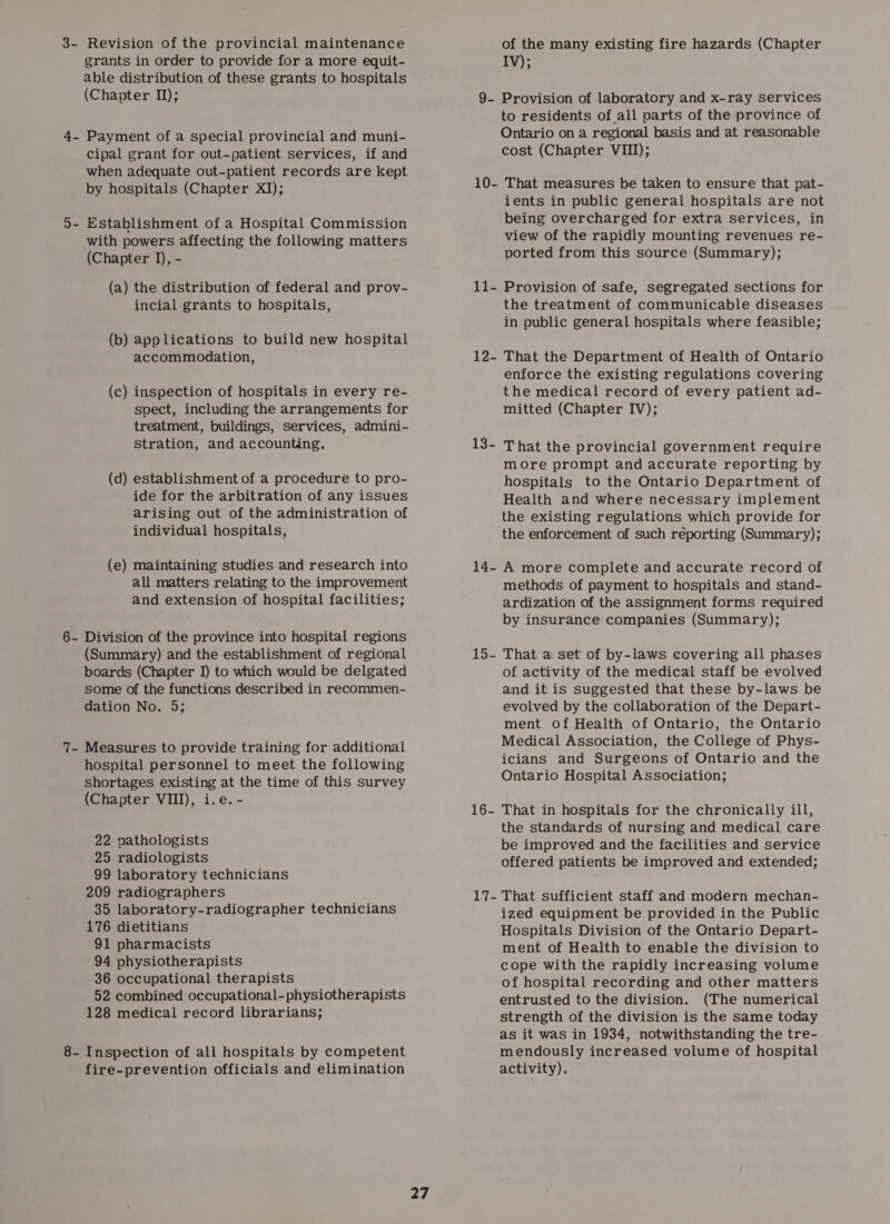 3- Revision of the provincial maintenance of the many existing fire hazards (Chapter grants in order to provide for a more equit- IV); able distribution of these grants to hospitals (Chapter II); 9- Provision of laboratory and x-ray services to residents of all parts of the province of 4. Payment of a special provincial and muni- Ontario on a regional basis and at reasonable cipal grant for out-patient services, if and cost (Chapter VIII); when adequate out-patient records are kept by hospitals (Chapter XI); 10- That measures be taken to ensure that pat- ients in public general hospitals are not being overcharged for extra services, in d- Establishment of a Hospital Commission ; view of the rapidly mounting revenues re- with powers affecting the following matters (Chapter J), - ported from this source (Summary); (a) the distribution of federal and prov- 11- Provision of safe, segregated sections for incial grants to hospitals, the treatment of communicable diseases in public general hospitals where feasible; (b) applications to build new hospital accommodation, 12- That the Department of Health of Ontario enforce the existing regulations covering (c) inspection of hospitals in every re- the medical record of every patient ad- spect, including the arrangements for mitted (Chapter IV); treatment, buildings, Services, admini- stration, and accounting. 13- That the provincial government require more prompt and accurate reporting by (d) establishment of a procedure to pro- hospitals to the Ontario Department of ide for the arbitration of any issues Health and where necessary implement arising out of the administration of the existing regulations which provide for individual hospitals, the enforcement of such réporting (Summary); (e) maintaining studies and research into 14- A more complete and accurate record of all matters relating to the improvement methods of payment to hospitals and stand- and extension of hospital facilities; ardization of the assignment forms required by insurance companies (Summary); 6- Division of the province into hospital regions (Summary) and the establishment of regional 15- That a set of by-laws covering all phases boards (Chapter I) to which would be delgated of activity of the medical staff be evolved some of the functions described in recommen- and it is suggested that these by-laws be dation No. 5; evolved by the collaboration of the Depart- ment of Health of Ontario, the Ontario Medical Association, the College of Phys- icians and Surgeons of Ontario and the Ontario Hospital Association; 7- Measures to provide training for additional hospital personnel to meet the following shortages existing at the time of this survey Chapter VIII), i.e. - hap heed 16- That in hospitals for the chronically ill, the standards of nursing and medical care 22 pathologists be improved and the facilities and service 25 radiologists offered patients be improved and extended; 99 laboratory technicians 209 radiographers 17- That sufficient staff and modern mechan- 35 laboratory-radiographer technicians ized equipment be provided in the Public 176 dietitians Hospitals Division of the Ontario Depart- 91 pharmacists ment of Health to enable the division to 94 physiotherapists cope with the rapidly increasing volume 36 occupational therapists of hospital recording and other matters 52 combined occupational- physiotherapists entrusted to the division. (The numerical 128 medical record librarians; strength of the division is the same today as it was in 1934, notwithstanding the tre- 8- Inspection of all hospitals by competent mendously increased volume of hospital fire-prevention officials and elimination activity).