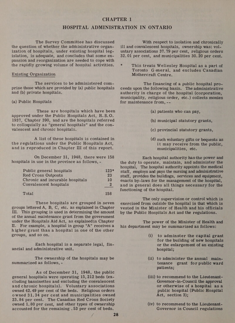 The Survey Committee has discussed the question of whether the administrative organ- ization of hospitals, under existing hospital leg- islation, is adequate, and concludes that some ex- pansion and reorganization are needed to cope with the rapidly growing volume of hospital activities. Existing Organization The services to be administered com- prise those which are provided by (a) public hospitals and (b) private hospitals. (a) Public Hospitals These are hospitals which have been approved under the Public Hospitals Act, R.S.O. 1937, Chapter 390, and are the hospitals referred to colloquially as general hospitals and the con- valescent and chronic hospitals. A list of these hospitals is contained in the regulations under the Public Hospitals Act, and is reproduced in Chapter III of this report. On December 31, 1948, there were 158 hospitals in use in the province as follows, - Public general hospitals 123* Red Cross Outposts 23 Chronic and incurable hospitals 10 Convalescent hospitals 2 Total 158 These hospitals are grouped in seven groups lettered A, B, C, etc. as explained in Chapter II. This grouping is used in determining the amount of the annual maintenance grant from the government under the Hospitals Aid Act, as explainedin Chapter Il. For example, a hospital in group A receives a higher grant than a hospital in one of the other groups, and so on. Each hospital is a separate legal, fin- ancial and administrative unit. The ownership of the hospitals may be summarized as follows, - As of December 31, 1948, the public general hospitals were operating 15, 212 beds (ex- cluding bassinettes and excluding the convalescent and chronic hospitals). Voluntary associations owned 42.49 per cent of the beds. Religious orders owned 31.34 per cent and municipalities owned 23.84 per cent. The Canadian Red Cross Society owned 1.80 per cent, and other types of ownership accounted for the remaining .53 per cent of beds. With respect to isolation and chronically ill and convalescent hospitals, ownership was: vol- untary associations 37.79 per cent, religious orders 32.01 per cent, and municipalities 30.20 per cent. * This treats Wellesley Hospital as a part of Toronto General, and excludes Canadian Mothercraft Centre. The financing of a public hospital pro- ceeds upon the following basis. The administrative authority in charge of the hospital (corporation, municipality, religious order, a ) collects monies for maintenance from, -- (a) patients who can pay, (b) municipal statutory grants, (c) provincial statutory grants, (d) such voluntary gifts or bequests as it may receive from the public, municipalities, etc. Each hospital authority has the power and the duty to operate, maintain, and administer the hospital, The hospital authority appoints the medical staff, employs and pays the nursing and administrative staff, provides the buildings, services and equipment, enacts by-laws for the management of the hospital, and in general does all things necessary for the functioning of the hospital. The only supervision or control which is exercised from outside the hospital is that which is vested in the Minister of Health and his officials by the Public Hospitals Act and the regulations. The power of the Minister of Health and his department may be summarized as follows: (i) to adminster the capital grant for the building of new hospitals or the enlargement of an existing hospital; to administer the annual main- tenance grant for public ward patients; , (ii) (iii) to recommend to the Lieutenant- Governor-in-Council the approval or otherwise of a hospital asa public hospital (Public Hospital Act, section 3); (iv) to recommend to the Lieutenant- Governor in Council regulations