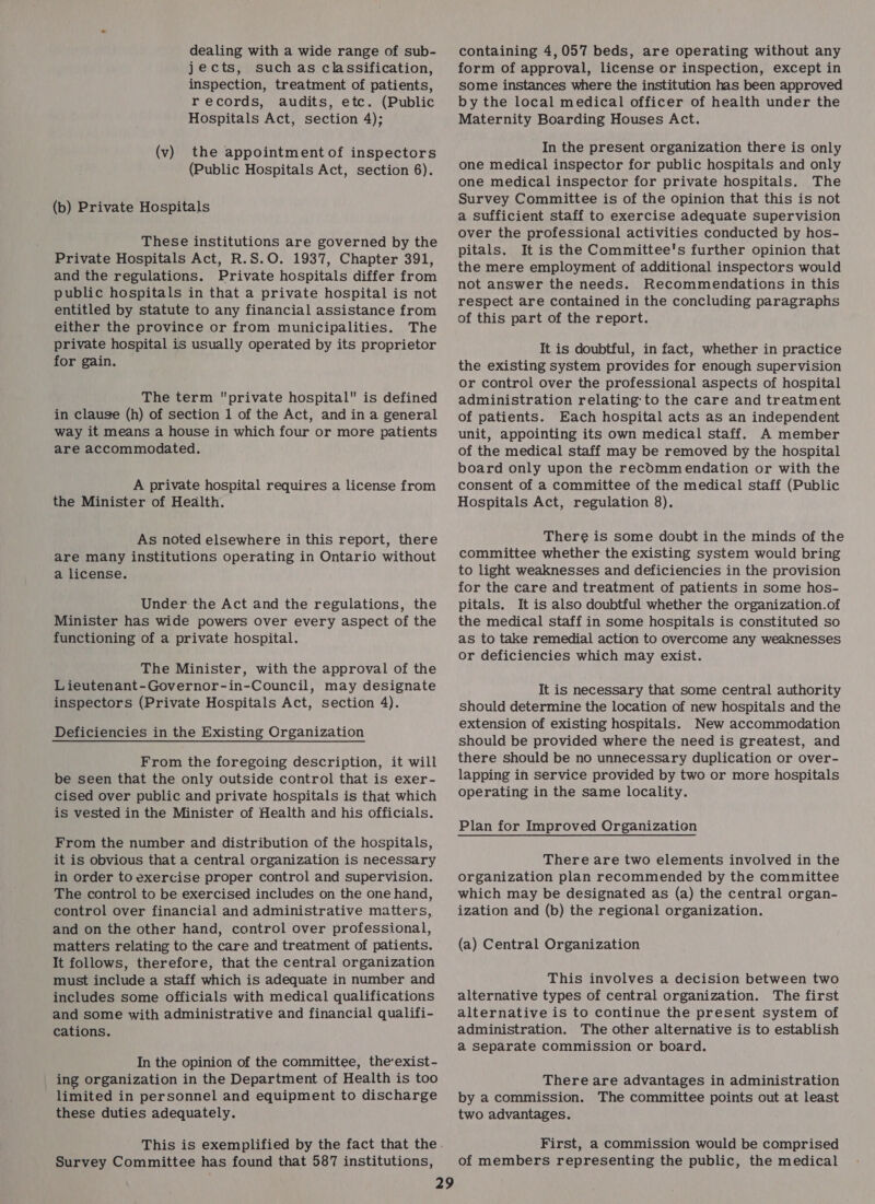 dealing with a wide range of sub- jects, such as classification, inspection, treatment of patients, records, audits, etc. (Public Hospitals Act, section 4); (v) the appointment of inspectors (Public Hospitals Act, section 6). (b) Private Hospitals These institutions are governed by the Private Hospitals Act, R.S.O. 1937, Chapter 391, and the regulations. Private hospitals differ from public hospitals in that a private hospital is not entitled by statute to any financial assistance from either the province or from municipalities. The private hospital is usually operated by its proprietor for gain. The term private hospital is defined in clause (h) of section 1 of the Act, and in a general way it means a house in which four or more patients are accommodated. A private hospital requires a license from the Minister of Health. As noted elsewhere in this report, there are many institutions operating in Ontario without a license. Under the Act and the regulations, the Minister has wide powers over every aspect of the functioning of a private hospital. The Minister, with the approval of the Lieutenant-Governor-in-Council, may designate inspectors (Private Hospitals Act, section 4). Deficiencies in the Existing Organization From the foregoing description, it will be seen that the only outside control that is exer- cised over public and private hospitals is that which is vested in the Minister of Health and his officials. From the number and distribution of the hospitals, it is obvious that a central organization is necessary in order to exercise proper control and supervision. The control to be exercised includes on the one hand, control over financial and administrative matters, and on the other hand, control over professional, matters relating to the care and treatment of patients. It follows, therefore, that the central organization must include a staff which is adequate in number and includes some officials with medical qualifications and some with administrative and financial qualifi- cations. In the opinion of the committee, the‘exist- ing organization in the Department of Health is too limited in personnel and equipment to discharge these duties adequately. Survey Committee has found that 587 institutions, containing 4,057 beds, are operating without any form of approval, license or inspection, except in some instances where the institution has been approved by the local medical officer of health under the Maternity Boarding Houses Act. In the present organization there is only one medical inspector for public hospitals and only one medical inspector for private hospitals. The Survey Committee is of the opinion that this is not a sufficient staff to exercise adequate supervision over the professional activities conducted by hos- pitals. It is the Committee's further opinion that the mere employment of additional inspectors would not answer the needs. Recommendations in this respect are contained in the concluding paragraphs of this part of the report. It is doubtful, in fact, whether in practice the existing system provides for enough supervision or control over the professional aspects of hospital administration relating: to the care and treatment of patients. Each hospital acts as an independent unit, appointing its own medical staff. A member of the medical staff may be removed by the hospital board only upon the recOmm endation or with the consent of a committee of the medical staff (Public Hospitals Act, regulation 8). There is some doubt in the minds of the committee whether the existing system would bring to light weaknesses and deficiencies in the provision for the care and treatment of patients in some hos- pitals. It is also doubtful whether the organization.of the medical staff in some hospitals is constituted so as to take remedial action to overcome any weaknesses or deficiencies which may exist. It is necessary that some central authority should determine the location of new hospitals and the extension of existing hospitals. New accommodation should be provided where the need is greatest, and there should be no unnecessary duplication or over- lapping in service provided by two or more hospitals operating in the same locality. Plan for Improved Organization There are two elements involved in the organization plan recommended by the committee which may be designated as (a) the central organ- ization and (b) the regional organization. (a) Central Organization This involves a decision between two alternative types of central organization. The first alternative is to continue the present system of administration. The other alternative is to establish a separate commission or board. There are advantages in administration by a commission. The committee points out at least two advantages. First, a commission would be comprised of members representing the public, the medical