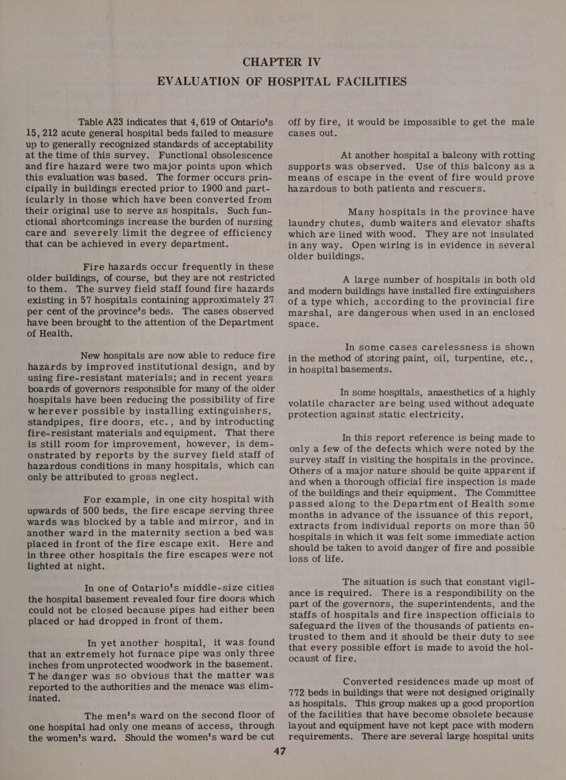 Table A23 indicates that 4,619 of Ontario's 15, 212 acute general hospital beds failed to measure up to generally recognized standards of acceptability at the time of this survey. Functional obsolescence and fire hazard were two major points upon which this evaluation was based. The former occurs prin- cipally in buildings erected prior to 1900 and part- icularly in those which have been converted from their original use to serve as hospitals. Such fun- ctional shortcomings increase the burden of nursing care and severely limit the degree of efficiency that can be achieved in every department. Fire hazards occur frequently in these older buildings, of course, but they are not restricted to them. The survey field staff found fire hazards existing in 57 hospitals containing approximately 27 per cent of the province's beds. The cases observed have been brought to the attention of the Department of Health. New hospitals are now able to reduce fire hazards by improved institutional design, and by using fire-resistant materials; and in recent years boards of governors responsible for many of the older hospitals have been reducing the possibility of fire wherever possible by installing extinguishers, standpipes, fire doors, etc., and by introducting fire-resistant materials andequipment. That there is still room for improvement, however, is dem- onstrated by reports by the survey field staff of hazardous conditions in many hospitals, which can only be attributed to gross neglect. For example, in one city hospital with upwards of 500 beds, the fire escape serving three wards was blocked by a table and mirror, and in another ward in the maternity section a bed was placed in front of the fire escape exit. Here and in three other hospitals the fire escapes were not lighted at night. In one of Ontario's middle-size cities the hospital basement revealed four fire doors which could not be closed because pipes had either been placed or had dropped in front of them. In yet another hospital, it was found that an extremely hot furnace pipe was only three inches from unprotected woodwork in the basement. The danger was so obvious that the matter was reported to the authorities and the menace was elim- inated. The men's ward on the second floor of one hospital had only one means of access, through the women's ward. Should the women's ward be cut off by fire, it would be impossible to get the male cases out. At another hospital a balcony with rotting supports was observed. Use of this balcony asa means of escape in the event of fire would prove hazardous to both patients and rescuers. Many hospitals in the province have laundry chutes, dumb waiters and elevator shafts which are lined with wood. They are not insulated in any way. Open wiring is in evidence in several older buildings. A large number of hospitals in both old and modern buildings have installed fire extinguishers of a type which, according to the provincial fire marshal, are dangerous when uSed in an enclosed space. In some cases carelessness is shown in the method of storing paint, oil, turpentine, etc., in hospital basements. In some hospitals, anaesthetics of a highly volatile character are being used without adequate protection against static electricity. In this report reference is being made to only a few of the defects which were noted by the survey staff in visiting the hospitals in the province. Others of a major nature should be quite apparent if and when a thorough official fire inspection is made of the buildings and their equipment. The Committee passed along to the Department of Health some months in advance of the issuance of this report, extracts from individual reports on more than 50 hospitals in which it was felt some immediate action should be taken to avoid danger of fire and possible loss of life. The situation is such that constant vigil- ance is required. There is a respondibility on the part of the governors, the superintendents, and the staffs of hospitals and fire inspection officials to safeguard the lives of the thousands of patients en- trusted to them and it should be their duty to see that every possible effort is made to avoid the hol- ocaust of fire. Converted residences made up most of 772 beds in buildings that were not designed originally as hospitals. This group makes up a good proportion of the facilities that have become obsolete because layout and equipment have not kept pace with modern requirements. There are several large hospital units