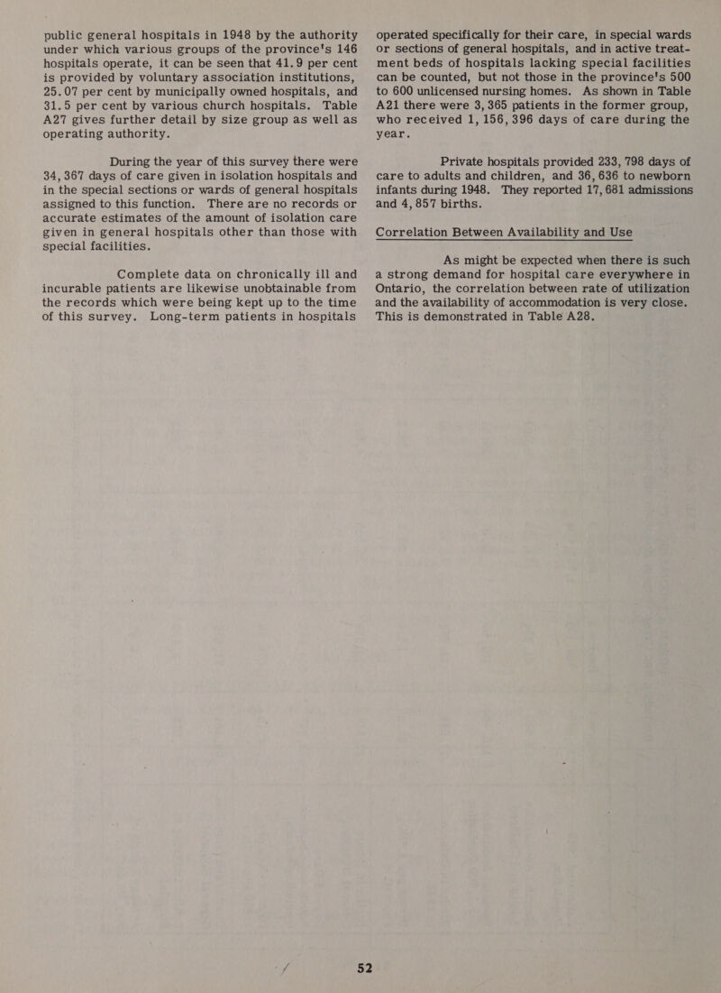 public general hospitals in 1948 by the authority under which various groups of the province's 146 hospitals operate, it can be seen that 41.9 per cent is provided by voluntary association institutions, 25.07 per cent by municipally owned hospitals, and 31.5 per cent by various church hospitals. Table A27 gives further detail by size group as well as operating authority. During the year of this survey there were 34, 367 days of care given in isolation hospitals and in the special sections or wards of general hospitals assigned to this function. There are no records or accurate estimates of the amount of isolation care given in general hospitals other than those with special facilities. Complete data on chronically ill and incurable patients are likewise unobtainable from the records which were being kept up to the time of this survey. Long-term patients in hospitals operated specifically for their care, in special wards or sections of general hospitals, and in active treat- ment beds of hospitals lacking special facilities can be counted, but not those in the province's 500 to 600 unlicensed nursing homes. As shown in Table A21 there were 3, 365 patients in the former group, who received 1, 156, 396 days of care during the year. Private hospitals provided 233, 798 days of care to adults and children, and 36, 636 to newborn infants during 1948. They reported 17, 681 admissions and 4, 857 births. Correlation Between Availability and Use As might be expected when there is such a strong demand for hospital care everywhere in Ontario, the correlation between rate of utilization and the availability of accommodation is very close. This is demonstrated in Table A28.