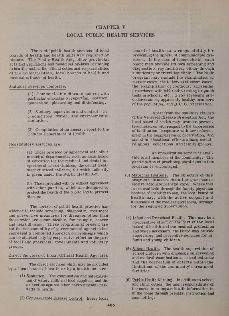 The basic public health services of local boards of health and health units are required by statute. The Public Health Act, other provincial acts and regulations and municipal by-laws pertaining to health, outline the official duties and responsibilities of the municipalities, local boards of health and medical officers of health. Statutory Services comprise: (1) Communicable disease control with particular emphasis on reporting, isolation, quarantine, placarding and disinfecting. (2) Sanitary supervision and control - in- cluding food, water, and environmental sanitation. (3) Compilation of an annual report to the Ontario Department of Health. Nonstatutory services are: (a) Those provided by agreement with other municipal departments, such as local board of education for the medical and dental in- spection of school children, the dental treat- ment of school children, for which authority is given under the Public Health Act. (b) Those provided with or without agreement with other parties, which are designed to protect the health of the public and to prevent disease. ; The horizon of public health practice has widened to include screening, diagnostic, treatment and preventive measures for diseases other than those which are communicable, for example, cancer and heart disease. These programs at present are not the responsibility of governmental agencies but represent a combined approach on problems which can be attacked only by cooperative effort on the part of local and provincial governments and voluntary groups. Direct Services of Local Official Health Agencies The direct services which may be provided by a local board of health or by a health unit are: (1) Sanitation. The examination and safeguard- ing of water, milk and food supplies, and the protection against other environmental haz- ards to health. (2) Communicable Disease Control. Every local board of health has a responsibility for preventing the spread of communicable dis- eases. In the case of tuberculosis, each board may provide its own screening and diagnostic x-ray facilities, either through a Stationary or travelling clinic. The basic program may include the examination of suspect cases, the follow-up of known cases, the examination of contacts, screening procedures with tuberculin testing or patch tests in schools, etc., x-ray screening pro- cedures among apparently healthy members of the population, and B.C.G. vaccination. Apart from the statutory clauses of the Venereal Disease Prevention Act, the local board of health may promote preven- tive measures with respect to the suppression of facilitation, cooperate with law enforce- ment in the suppression of prostitution, and assist in educational efforts among social, religious, educational and family groups. An immunization service is avail- able to all members of the community. The participation of practising physicians in this program is encouraged. The objective of this program is to assure that all pregnant women receive adequate prenatal care. Where this is not available through the family physician because of inability to nay, the local board of health may, with the active support and assistance of the medical profession, arrange for the required supervision. cooperative effort on the part of the local board of health and the medical profession and where necessary, the board may provide supervisory and preventive services for in- fants and young children. (6 — school children with emphasis on screening and medical examination at school entrance and the correction of defects within the limitations of the community's treatment facilities. Public Health Nursing. In addition to school and clinic duties, the main responsibility of the nurse is to impart health information in in the home through prenatal instruction and counselling.