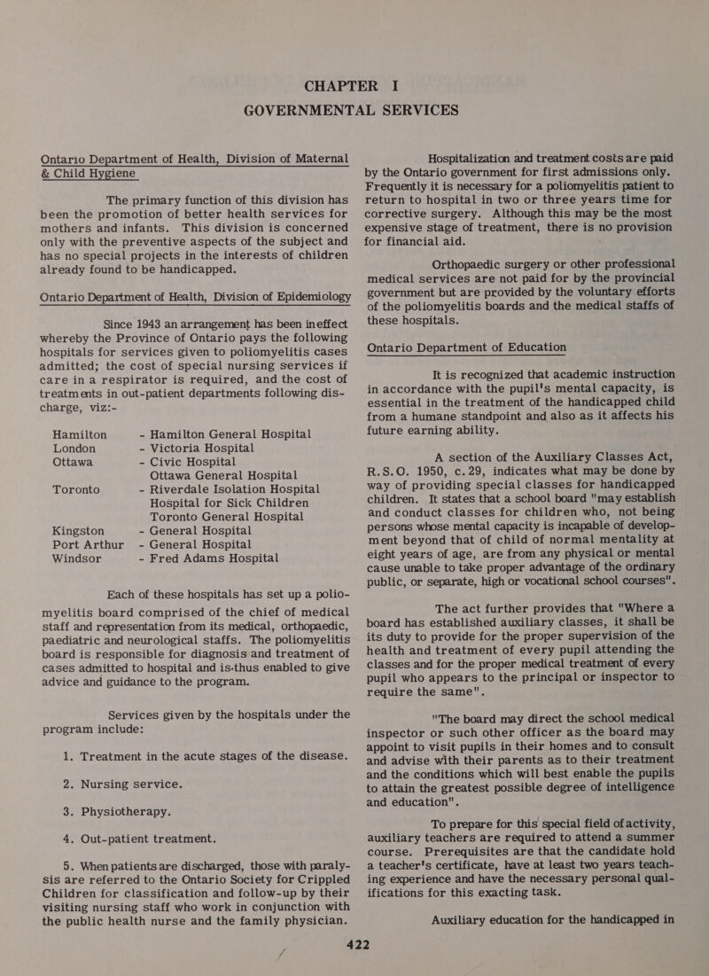 Ontario Department of Health, Division of Maternal &amp; Child Hygiene The primary function of this division has been the promotion of better health services for mothers and infants. This division is concerned only with the preventive aspects of the subject and has no special projects in the interests of children already found to be handicapped. Ontario Department of Health, Division of Epidemiology Since 1943 an arrangement has been ineffect whereby the Province of Ontario pays the following hospitals for services given to poliomyelitis cases admitted; the cost of special nursing services if care in a respirator is required, and the cost of treatm ents in out-patient departments following dis- charge, viz:- Hamilton - Hamilton General Hospital London - Victoria Hospital Ottawa - Civic Hospital Ottawa General Hospital Toronto - Riverdale Isolation Hospital HoSpital for Sick Children Toronto General Hospital Kingston - General Hospital Port Arthur - General Hospital Windsor - Fred Adams Hospital Each of these hospitals has set up a polio- myelitis board comprised of the chief of medical staff and representation from its medical, orthopaedic, paediatric and neurological staffs. The poliomyelitis board is responsible for diagnosis and treatment of cases admitted to hospital and is-thus enabled to give advice and guidance to the program. Services given by the hospitals under the program include: 1. Treatment in the acute stages of the disease. 2. Nursing service. 3. Physiotherapy. 4. Out-patient treatment. 5. When patients are discharged, those with paraly- Sis are referred to the Ontario Society for Crippled Children for classification and follow-up by their visiting nursing staff who work in conjunction with the public health nurse and the family physician. Hospitalization and treatment costs are paid by the Ontario government for first admissions only. Frequently it is necessary for a poliomyelitis patient to return to hospital in two or three years time for corrective surgery. Although this may be the most expensive stage of treatment, there is no provision for financial aid. ; Orthopaedic surgery or other professional medical services are not paid for by the provincial government but are provided by the voluntary efforts of the poliomyelitis boards and the medical staffs of these hospitals. Ontario Department of Education It is recognized that academic instruction in accordance with the pupil's mental capacity, is essential in the treatment of the handicapped child from a humane standpoint and also as it affects his future earning ability. A section of the Auxiliary Classes Act, R.S.O. 1950, c.29, indicates what may be done by way of providing special classes for handicapped children. It states that a school board may establish and conduct classes for children who, not being persons whose mental capacity is incapable of develop- ment beyond that of child of normal mentality at eight years of age, are from any physical or mental cause unable to take proper advantage of the ordinary public, or separate, high or vocational school courses. The act further provides that Where a board has established auxiliary classes, it shall be its duty to provide for the proper supervision of the health and treatment of every pupil attending the classes and for the proper medical treatment of every pupil who appears to the principal or inspector to require the same. The board may direct the school medical inspector or such other officer as the board may appoint to visit pupils in their homes and to consult and advise with their parents as to their treatment and the conditions which will best enable the pupils to attain the greatest possible degree of intelligence and education. To prepare for this special field of activity, auxiliary teachers are required to attend a summer course. Prerequisites are that the candidate hold a teacher's certificate, have at least two years teach- ing experience and have the necessary personal qual- ifications for this exacting task. Auxiliary education for the handicapped in