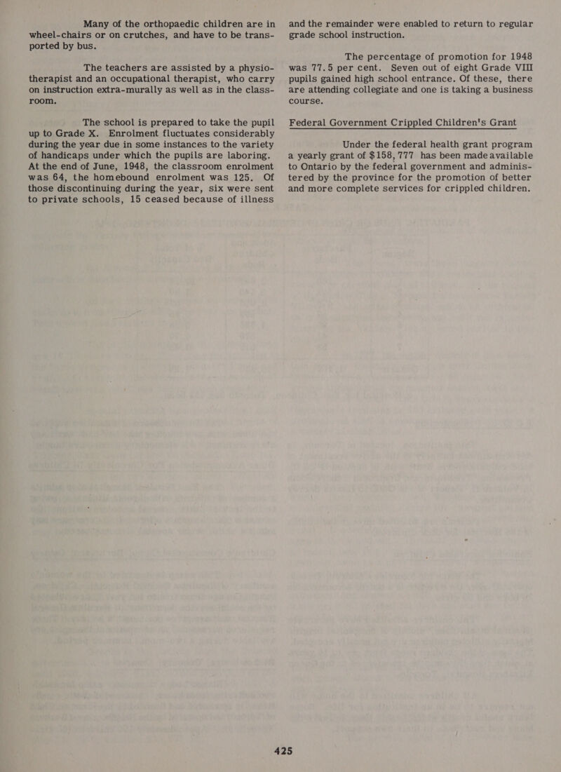 Many of the orthopaedic children are in wheel-chairs or on crutches, and have to be trans- ported by bus. The teachers are assisted by a physio- therapist and an occupational therapist, who carry on instruction extra-murally as well as in the class- room. The school is prepared to take the pupil up to Grade X. Enrolment fluctuates considerably during the year due in some instances to the variety of handicaps under which the pupils are laboring. At the end of June, 1948, the classroom enrolment was 64, the homebound enrolment was 125. Of those discontinuing during the year, six were sent to private schools, 15 ceased because of illness and the remainder were enabled to return to regular grade school instruction. The percentage of promotion for 1948 was 77.5 per cent. Seven out of eight Grade VII pupils gained high school entrance. Of these, there are attending collegiate and one is taking a business course. Federal Government Crippled Children's Grant Under the federal health grant program a yearly grant of $158,777 has been made available to Ontario by the federal government and adminis- tered by the province for the promotion of better and more complete services for crippled children.
