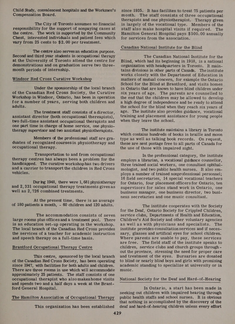 Child Study, convalescent hospitals and the Workmen's Compensation Board. The City of Toronto assumes no financial responsibility for the support of nonpaying cases at the centre. The work is supported by the Community Chest, interested individuals and patient fees which vary from 25 cents to $2.00 per treatment. The centre also serves an education purpose. Second and third year students in occupational therapy at the University of Toronto attend the centre for demonstrations and on graduation serve two three- month periods of internship. Windsor Red Cross Curative Workshop Under the sponsorship of the local branch of the Canadian Red Cross Society, the Curative Workshop in Windsor, Ontario, has been in operation for a number of years, serving both children and adults. The treatment staff consists of a director, assistant director (both occupational thereapists), two full-time assistant occupational therapists and one part time in charge of home service, one physio- therapy supervisor and two assistant physiotherapists. Members of the professional staff are gra- duates of recognized coursesin physiotherapy and occupational therapy. Transportation to and from occupational therapy centres has always been a problem for the handicapped. The curative workshop has two drivers and a carrier to transport the children in Red Cross vehicles. Dur ing 1948, there were 1, 681 physiotherapy and 2,331 occupational therapy treatments givenas well as 2, 726 combined treatments. At the present time, there is an average of 180 patients a month, - 60 children and 120 adults. The accommodation consists of seven large rooms plus offices and a treatment pool. There is an education set-up operating in the workshop. The local branch of the Canadian Red Cross provides the services of a teacher for academic instruction and speech therapy on a full-time basis. Brantford Occupational Therapy Centre This centre, sponsored by the local branch of the Canadian Red Cross Society, has been operating Since 1947, with facilities for both adults and children. There are three rooms in use which will accommodate approximately 25 patients. The staff consists of one occupational therapist who alsomakeshome visits and spends two and a half days a week at the Brant- ford General Hospital. The Hamilton Association of Occupational Therapy This organization has been established since 1935. It has facilites to treat 75 patients per month. The staff consists of three occupational therapists and one physiotherapist. Therapy given is largely of the vocational type. Members of the staff also make hospital visits if required. The Hamilton General Hospital pays $500.00 annually for services from the association. The Canadian National Institute for the Blind, which had its beginning in 1918, is a national organization with headquarters in Toronto. It main- tains divisions in other parts of Canada. Theinstitute works closely with the Department of Education in matters of mutual concern, for example the Ontario School for the Blind at Brantford, and visits homes in Ontario that are known to have blind children under Six years of age. The parents are counselled to the end that the children may be allowed to develop a high degree of independence and be ready to attend the school for the blind when they reach six years of age. The institute also provides guidance, vocational training and placement assistance for young people when they leave the school. The institute maintains a library in Toronto which contains hundreds of books in braille and moon type as well as talking book records. On request, these are sent postage free to all parts of Canada for the use of those with impaired sight. In the professional category, the institute employs a librarian, a vocational guidance counsellor, three trained social workers, one consultant ophthal- mologist, and two public health nurses. It also em- ploys a number of trained nonprofessional personnel; 16 field secretaries, 14 special vocational teachers for Ontario, four placement officers for Ontario, ten supervisors for sales stand work in Ontario, one business manager, one business director, two busi- ness secretaries and one music consultant. The institute cooperates with the Society for the Deaf, Ontario Society for Crippled Children, service clubs, Departments of Health and Education, Children's Aid Society and other voluntary agencies as well as with physicians and specialists. The institute provides consultation Services and if neces- sary, glasses and artifical eyes for school children. Where parents are unable to pay, these services are free. The field staff of the institute speaks to children, service clubs and church groups through - out the province, stressing the need for proper care and treatment of the eyes. Bursaries are donated to blind or nearly blind boys and girls with promising academic standing to specialize at university or in music. National Society for the Deaf and Hard-of-Hearing In Ontario, a start has been made in seeking out children with impaired hearing through public health staffs and school nurses. It is obvious that nothing is accomplished by the discovery of the deaf and hard-of-hearing children unless every effort