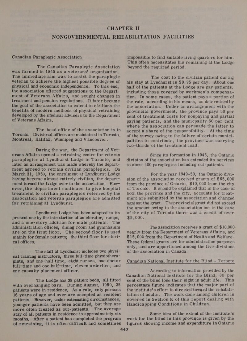 Canadian Paraplegic Association The Canadian Paraplegic Association was formed in 1945 as a veterans' organization. The immediate aim was to assist the paraplegic veteran to achieve the highest possible degree of physical and economic independence. To this end, the association offered suggestions to the Depart- ment of Veterans Affairs, and sought changes in treatment and pension regulations. It later became the goal of the association to extend to civilians the benefits of modern methods of physical retraining developed by the medical advisers to the Department of Veterans Affairs. The head office of the association is in Toronto. Divisional offices are maintained in Toronto, Montreal, Halifax, Winnipeg and Vancouver. ‘During the war, the Department of Vet- erans Affairs opened a retraining centre for veteran paraplegics at Lyndhurst Lodge in Toronto, and later an arrangement was made whereby the depart- ment agreed to retrain civilian paraplegics. On March 31, 195v, the enrolment at Lyndhurst Lodge having become almost entirely civilian, the depart- ment turned the Lodge over to the association. How- ever, the department continues to give hospital treatment to civilian paraplegics referred by the association and veteran paraplegics are admitted for retraining at Lyndhurst. Lyndhurst Lodge has been adapted to its present use by the introduction of an elevator, ramps, and a one-story addition for male patients. The administration offices, dining room and gymnasium are on the first floor. The second floor is used mainly for female patients; the third floor for cleri- cal offices. The staff at Lyndhurst includes two physi- cal training instructors, three full-time physiothera- pists, and one-half time, eight nurses, one doctor full-time and one half-time, eleven orderlies, and one casualty placement officer. The Lodge has 39 patient beds, all fitted with overhanging bars. During August, 1950, 35 patients were in residence, Asa rule, only persons 16 years of age and over are accepted as resident patients. However, under extenuating circumstances, younger patients have been admitted, but they are more often treated as out-patients. The average stay of all patients in residence is approximately six months, After a patient has completed the program of retraining, it is often difficult and sometimes impossible to find suitable living quarters for him. This often necessitates his remaining at the Lodge beyond the required period. The cost to the civilian patient during his stay at Lyndhurst is $9.75 per day. About one half of the patients at the Lodge are pay patients, including those covered by workmen's compensa- tion. In some cases, the patient pays a portion of the rate, according to his means, as determined by the association. Under an arrangement with the provincial government, the province pays 50 per cent of treatment costs for nonpaying and partial paying patients, and the municpality 50 per cent where the association can persuade the latter to accept a Share of the responsibility. At the time of the survey owing to the failure of certain munici- palities to contribute, the province was carrying two-thirds of the treatment load. Since its formation in 1945, the Ontario division of the association has extended its services to about 400 paraplegics including out-patients. For the year 1949-50, the Ontario divi- sion of the association received grants of $65, 000 from the province of Ontario, $10,000 from the city of Toronto. It should be explained that in the case of both the province and the city, accounts for treat- ment are submitted by the association and charged against the grant. Theprovincial grant did not exceed the amount owing to the association but in the case of the city of Toronto there was a credit of over $5, 000. The association receives a grant of $10,060. yearly from the Department of Veterans Affairs, and $15, OGU from the Department of Health and Welfare. These federal grants are for administration purposes only, and are apportioned among the five divisions of the association in Canada. According to information provided by the Canadian National Institute for the Blind, 80 per cent of the blind lose their sight in adult life. This percentage figure indicates that the major part of the institute's effort is directed toward the rehabili- tation of adults. The work done among children is covered in Section K of this report dealing with Handicapping Conditions in Children. Some idea of the extent of the institute's work for the blind in this province is given by the figures showing income and expenditure in Ontario